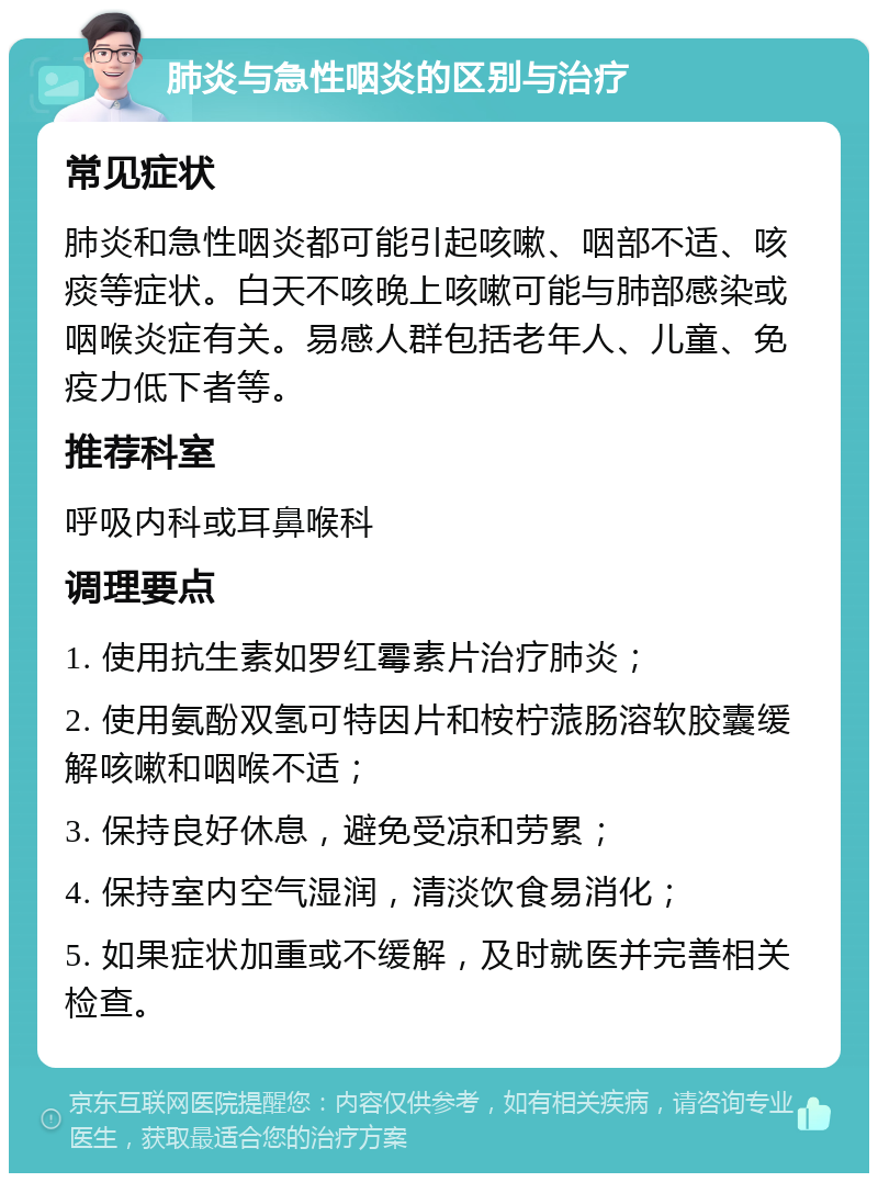 肺炎与急性咽炎的区别与治疗 常见症状 肺炎和急性咽炎都可能引起咳嗽、咽部不适、咳痰等症状。白天不咳晚上咳嗽可能与肺部感染或咽喉炎症有关。易感人群包括老年人、儿童、免疫力低下者等。 推荐科室 呼吸内科或耳鼻喉科 调理要点 1. 使用抗生素如罗红霉素片治疗肺炎； 2. 使用氨酚双氢可特因片和桉柠蒎肠溶软胶囊缓解咳嗽和咽喉不适； 3. 保持良好休息，避免受凉和劳累； 4. 保持室内空气湿润，清淡饮食易消化； 5. 如果症状加重或不缓解，及时就医并完善相关检查。