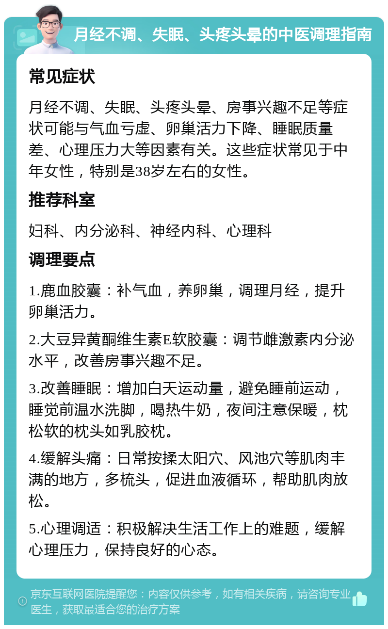 月经不调、失眠、头疼头晕的中医调理指南 常见症状 月经不调、失眠、头疼头晕、房事兴趣不足等症状可能与气血亏虚、卵巢活力下降、睡眠质量差、心理压力大等因素有关。这些症状常见于中年女性，特别是38岁左右的女性。 推荐科室 妇科、内分泌科、神经内科、心理科 调理要点 1.鹿血胶囊：补气血，养卵巢，调理月经，提升卵巢活力。 2.大豆异黄酮维生素E软胶囊：调节雌激素内分泌水平，改善房事兴趣不足。 3.改善睡眠：增加白天运动量，避免睡前运动，睡觉前温水洗脚，喝热牛奶，夜间注意保暖，枕松软的枕头如乳胶枕。 4.缓解头痛：日常按揉太阳穴、风池穴等肌肉丰满的地方，多梳头，促进血液循环，帮助肌肉放松。 5.心理调适：积极解决生活工作上的难题，缓解心理压力，保持良好的心态。