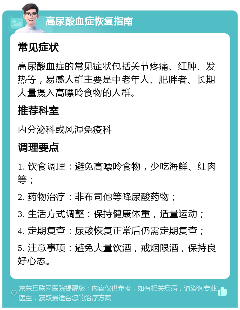 高尿酸血症恢复指南 常见症状 高尿酸血症的常见症状包括关节疼痛、红肿、发热等，易感人群主要是中老年人、肥胖者、长期大量摄入高嘌呤食物的人群。 推荐科室 内分泌科或风湿免疫科 调理要点 1. 饮食调理：避免高嘌呤食物，少吃海鲜、红肉等； 2. 药物治疗：非布司他等降尿酸药物； 3. 生活方式调整：保持健康体重，适量运动； 4. 定期复查：尿酸恢复正常后仍需定期复查； 5. 注意事项：避免大量饮酒，戒烟限酒，保持良好心态。