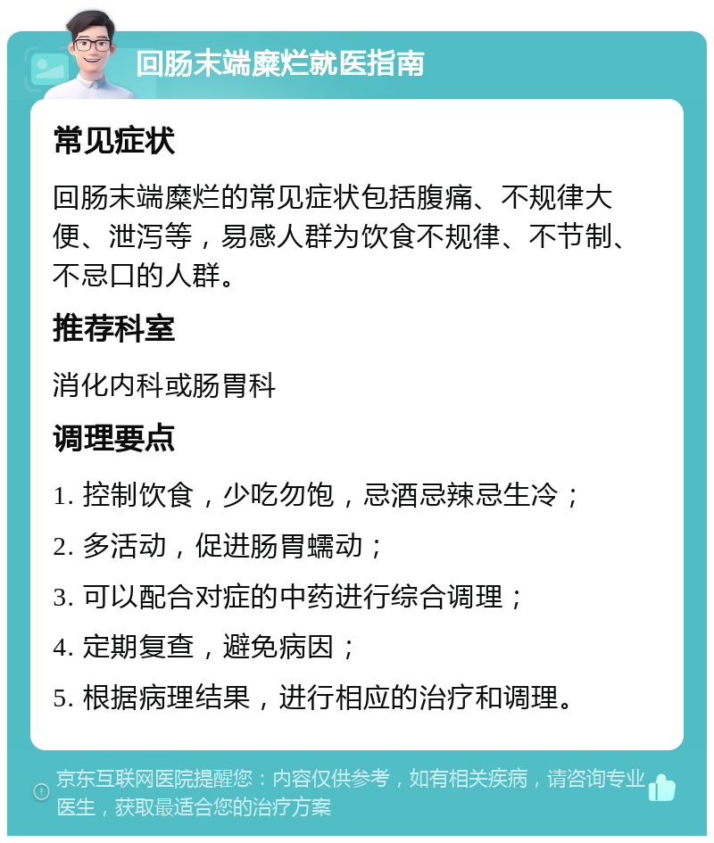 回肠末端糜烂就医指南 常见症状 回肠末端糜烂的常见症状包括腹痛、不规律大便、泄泻等，易感人群为饮食不规律、不节制、不忌口的人群。 推荐科室 消化内科或肠胃科 调理要点 1. 控制饮食，少吃勿饱，忌酒忌辣忌生冷； 2. 多活动，促进肠胃蠕动； 3. 可以配合对症的中药进行综合调理； 4. 定期复查，避免病因； 5. 根据病理结果，进行相应的治疗和调理。