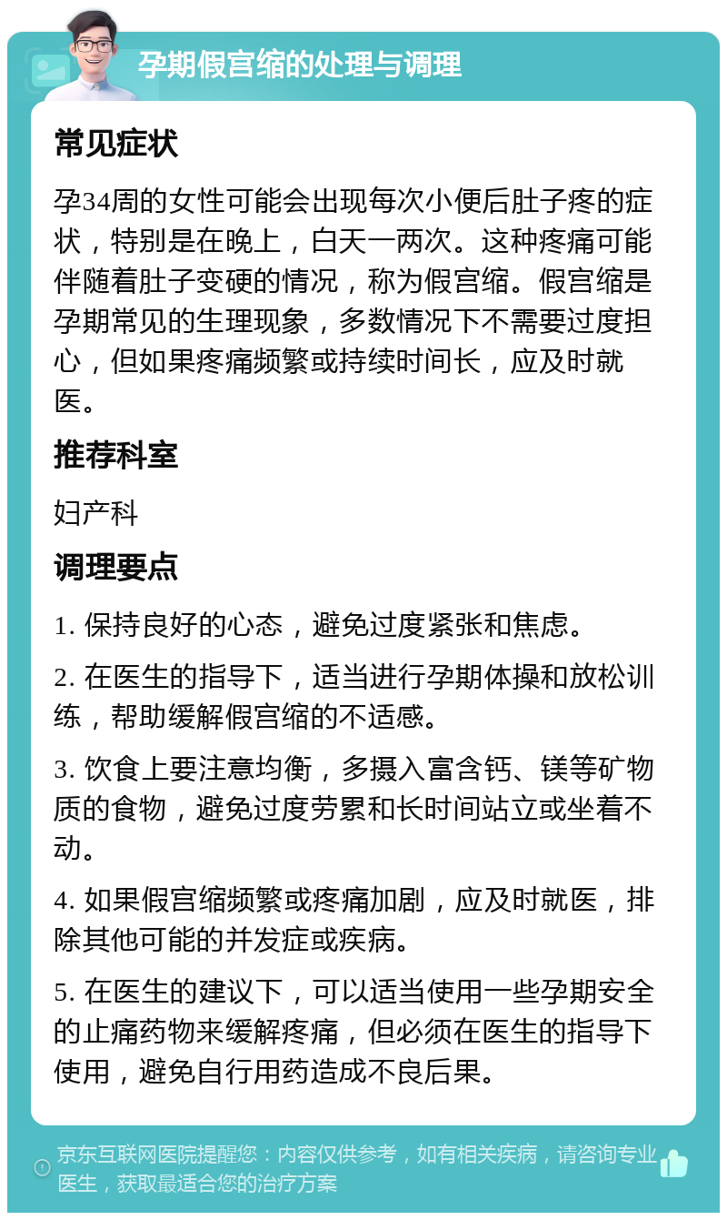 孕期假宫缩的处理与调理 常见症状 孕34周的女性可能会出现每次小便后肚子疼的症状，特别是在晚上，白天一两次。这种疼痛可能伴随着肚子变硬的情况，称为假宫缩。假宫缩是孕期常见的生理现象，多数情况下不需要过度担心，但如果疼痛频繁或持续时间长，应及时就医。 推荐科室 妇产科 调理要点 1. 保持良好的心态，避免过度紧张和焦虑。 2. 在医生的指导下，适当进行孕期体操和放松训练，帮助缓解假宫缩的不适感。 3. 饮食上要注意均衡，多摄入富含钙、镁等矿物质的食物，避免过度劳累和长时间站立或坐着不动。 4. 如果假宫缩频繁或疼痛加剧，应及时就医，排除其他可能的并发症或疾病。 5. 在医生的建议下，可以适当使用一些孕期安全的止痛药物来缓解疼痛，但必须在医生的指导下使用，避免自行用药造成不良后果。