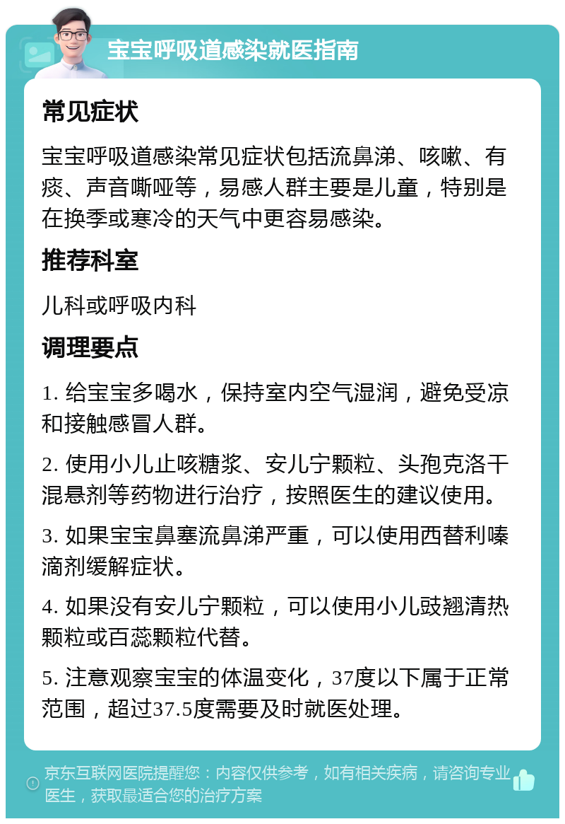 宝宝呼吸道感染就医指南 常见症状 宝宝呼吸道感染常见症状包括流鼻涕、咳嗽、有痰、声音嘶哑等，易感人群主要是儿童，特别是在换季或寒冷的天气中更容易感染。 推荐科室 儿科或呼吸内科 调理要点 1. 给宝宝多喝水，保持室内空气湿润，避免受凉和接触感冒人群。 2. 使用小儿止咳糖浆、安儿宁颗粒、头孢克洛干混悬剂等药物进行治疗，按照医生的建议使用。 3. 如果宝宝鼻塞流鼻涕严重，可以使用西替利嗪滴剂缓解症状。 4. 如果没有安儿宁颗粒，可以使用小儿豉翘清热颗粒或百蕊颗粒代替。 5. 注意观察宝宝的体温变化，37度以下属于正常范围，超过37.5度需要及时就医处理。