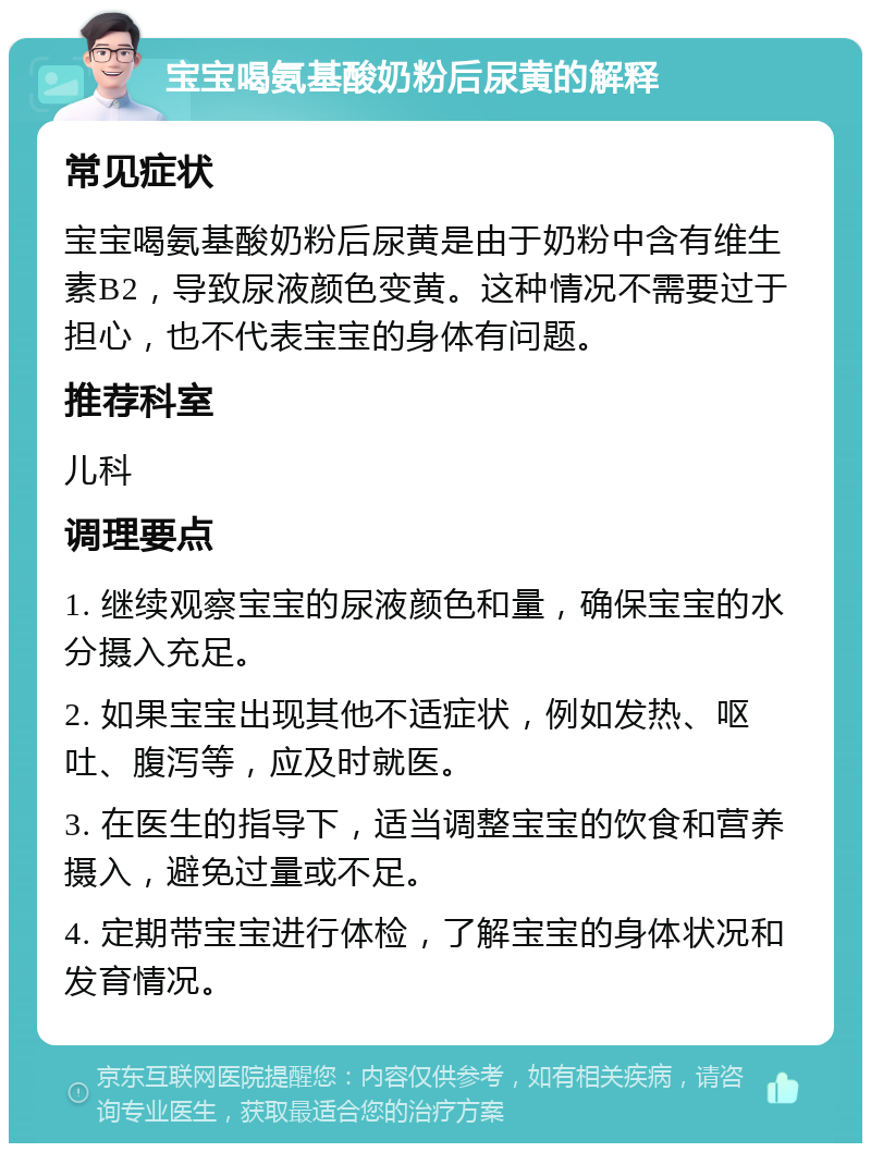 宝宝喝氨基酸奶粉后尿黄的解释 常见症状 宝宝喝氨基酸奶粉后尿黄是由于奶粉中含有维生素B2，导致尿液颜色变黄。这种情况不需要过于担心，也不代表宝宝的身体有问题。 推荐科室 儿科 调理要点 1. 继续观察宝宝的尿液颜色和量，确保宝宝的水分摄入充足。 2. 如果宝宝出现其他不适症状，例如发热、呕吐、腹泻等，应及时就医。 3. 在医生的指导下，适当调整宝宝的饮食和营养摄入，避免过量或不足。 4. 定期带宝宝进行体检，了解宝宝的身体状况和发育情况。