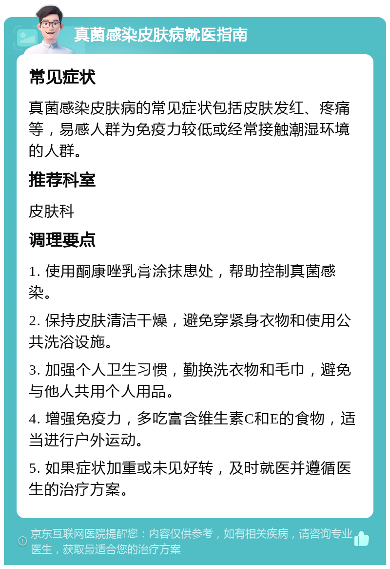 真菌感染皮肤病就医指南 常见症状 真菌感染皮肤病的常见症状包括皮肤发红、疼痛等，易感人群为免疫力较低或经常接触潮湿环境的人群。 推荐科室 皮肤科 调理要点 1. 使用酮康唑乳膏涂抹患处，帮助控制真菌感染。 2. 保持皮肤清洁干燥，避免穿紧身衣物和使用公共洗浴设施。 3. 加强个人卫生习惯，勤换洗衣物和毛巾，避免与他人共用个人用品。 4. 增强免疫力，多吃富含维生素C和E的食物，适当进行户外运动。 5. 如果症状加重或未见好转，及时就医并遵循医生的治疗方案。