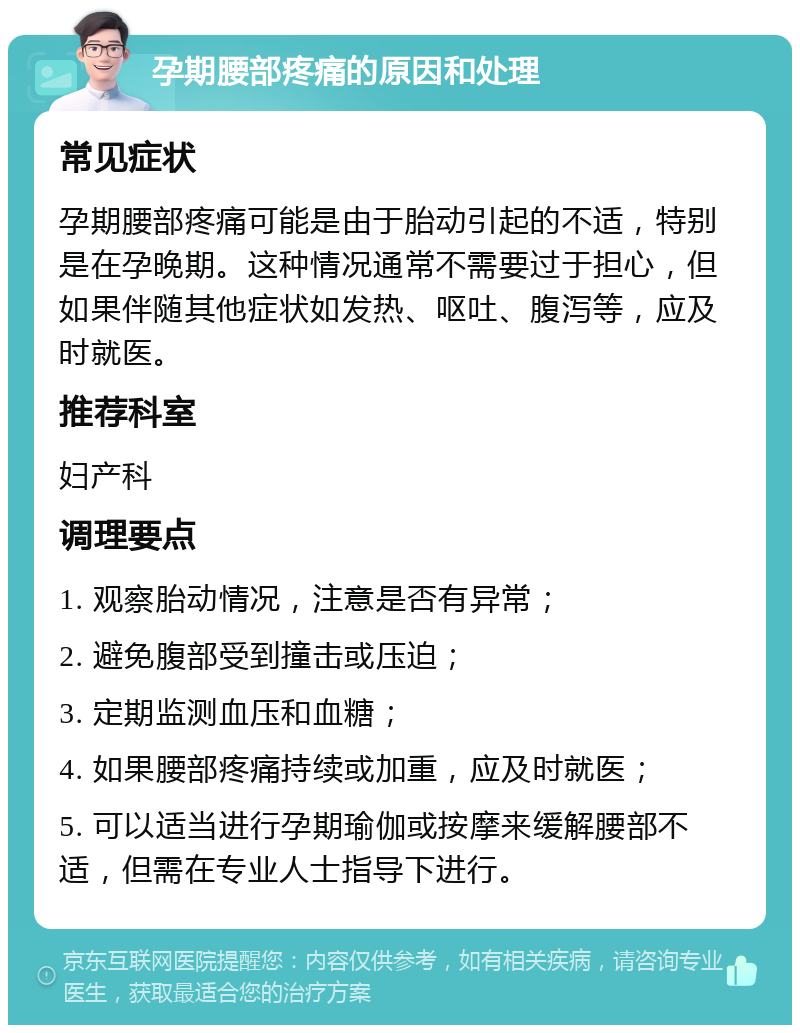 孕期腰部疼痛的原因和处理 常见症状 孕期腰部疼痛可能是由于胎动引起的不适，特别是在孕晚期。这种情况通常不需要过于担心，但如果伴随其他症状如发热、呕吐、腹泻等，应及时就医。 推荐科室 妇产科 调理要点 1. 观察胎动情况，注意是否有异常； 2. 避免腹部受到撞击或压迫； 3. 定期监测血压和血糖； 4. 如果腰部疼痛持续或加重，应及时就医； 5. 可以适当进行孕期瑜伽或按摩来缓解腰部不适，但需在专业人士指导下进行。