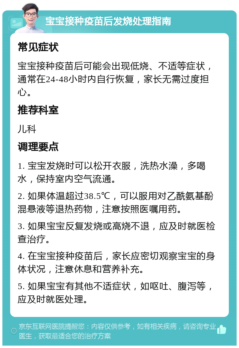 宝宝接种疫苗后发烧处理指南 常见症状 宝宝接种疫苗后可能会出现低烧、不适等症状，通常在24-48小时内自行恢复，家长无需过度担心。 推荐科室 儿科 调理要点 1. 宝宝发烧时可以松开衣服，洗热水澡，多喝水，保持室内空气流通。 2. 如果体温超过38.5℃，可以服用对乙酰氨基酚混悬液等退热药物，注意按照医嘱用药。 3. 如果宝宝反复发烧或高烧不退，应及时就医检查治疗。 4. 在宝宝接种疫苗后，家长应密切观察宝宝的身体状况，注意休息和营养补充。 5. 如果宝宝有其他不适症状，如呕吐、腹泻等，应及时就医处理。