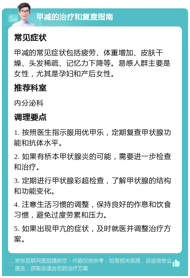 甲减的治疗和复查指南 常见症状 甲减的常见症状包括疲劳、体重增加、皮肤干燥、头发稀疏、记忆力下降等。易感人群主要是女性，尤其是孕妇和产后女性。 推荐科室 内分泌科 调理要点 1. 按照医生指示服用优甲乐，定期复查甲状腺功能和抗体水平。 2. 如果有桥本甲状腺炎的可能，需要进一步检查和治疗。 3. 定期进行甲状腺彩超检查，了解甲状腺的结构和功能变化。 4. 注意生活习惯的调整，保持良好的作息和饮食习惯，避免过度劳累和压力。 5. 如果出现甲亢的症状，及时就医并调整治疗方案。