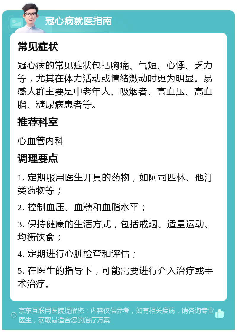 冠心病就医指南 常见症状 冠心病的常见症状包括胸痛、气短、心悸、乏力等，尤其在体力活动或情绪激动时更为明显。易感人群主要是中老年人、吸烟者、高血压、高血脂、糖尿病患者等。 推荐科室 心血管内科 调理要点 1. 定期服用医生开具的药物，如阿司匹林、他汀类药物等； 2. 控制血压、血糖和血脂水平； 3. 保持健康的生活方式，包括戒烟、适量运动、均衡饮食； 4. 定期进行心脏检查和评估； 5. 在医生的指导下，可能需要进行介入治疗或手术治疗。