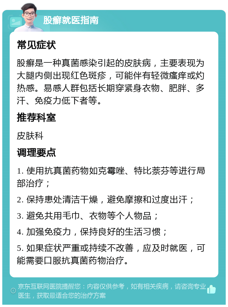 股癣就医指南 常见症状 股癣是一种真菌感染引起的皮肤病，主要表现为大腿内侧出现红色斑疹，可能伴有轻微瘙痒或灼热感。易感人群包括长期穿紧身衣物、肥胖、多汗、免疫力低下者等。 推荐科室 皮肤科 调理要点 1. 使用抗真菌药物如克霉唑、特比萘芬等进行局部治疗； 2. 保持患处清洁干燥，避免摩擦和过度出汗； 3. 避免共用毛巾、衣物等个人物品； 4. 加强免疫力，保持良好的生活习惯； 5. 如果症状严重或持续不改善，应及时就医，可能需要口服抗真菌药物治疗。