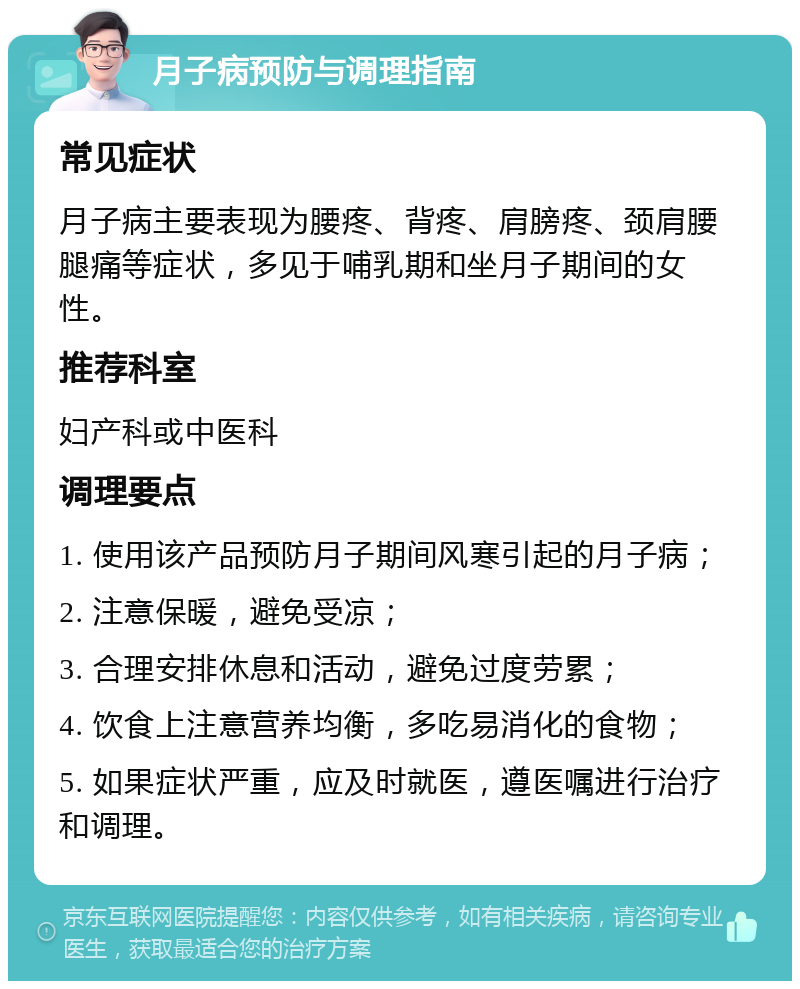 月子病预防与调理指南 常见症状 月子病主要表现为腰疼、背疼、肩膀疼、颈肩腰腿痛等症状，多见于哺乳期和坐月子期间的女性。 推荐科室 妇产科或中医科 调理要点 1. 使用该产品预防月子期间风寒引起的月子病； 2. 注意保暖，避免受凉； 3. 合理安排休息和活动，避免过度劳累； 4. 饮食上注意营养均衡，多吃易消化的食物； 5. 如果症状严重，应及时就医，遵医嘱进行治疗和调理。