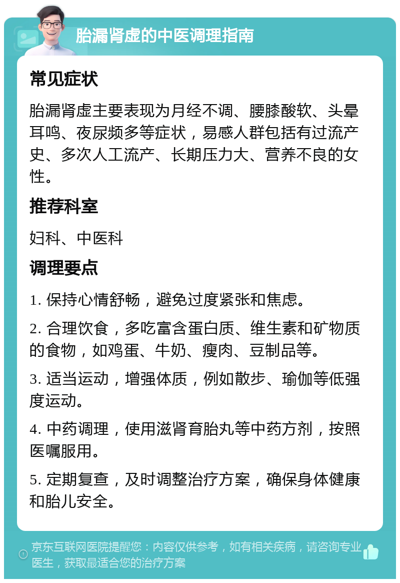 胎漏肾虚的中医调理指南 常见症状 胎漏肾虚主要表现为月经不调、腰膝酸软、头晕耳鸣、夜尿频多等症状，易感人群包括有过流产史、多次人工流产、长期压力大、营养不良的女性。 推荐科室 妇科、中医科 调理要点 1. 保持心情舒畅，避免过度紧张和焦虑。 2. 合理饮食，多吃富含蛋白质、维生素和矿物质的食物，如鸡蛋、牛奶、瘦肉、豆制品等。 3. 适当运动，增强体质，例如散步、瑜伽等低强度运动。 4. 中药调理，使用滋肾育胎丸等中药方剂，按照医嘱服用。 5. 定期复查，及时调整治疗方案，确保身体健康和胎儿安全。