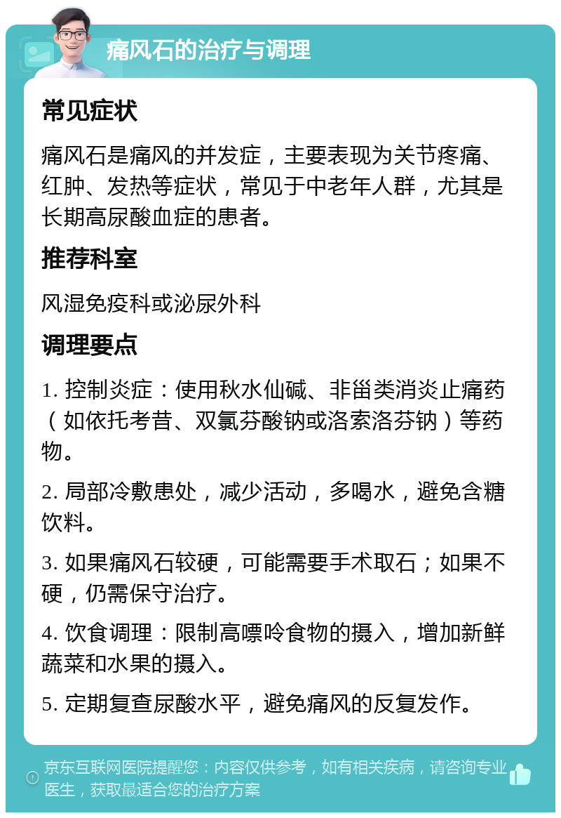 痛风石的治疗与调理 常见症状 痛风石是痛风的并发症，主要表现为关节疼痛、红肿、发热等症状，常见于中老年人群，尤其是长期高尿酸血症的患者。 推荐科室 风湿免疫科或泌尿外科 调理要点 1. 控制炎症：使用秋水仙碱、非甾类消炎止痛药（如依托考昔、双氯芬酸钠或洛索洛芬钠）等药物。 2. 局部冷敷患处，减少活动，多喝水，避免含糖饮料。 3. 如果痛风石较硬，可能需要手术取石；如果不硬，仍需保守治疗。 4. 饮食调理：限制高嘌呤食物的摄入，增加新鲜蔬菜和水果的摄入。 5. 定期复查尿酸水平，避免痛风的反复发作。