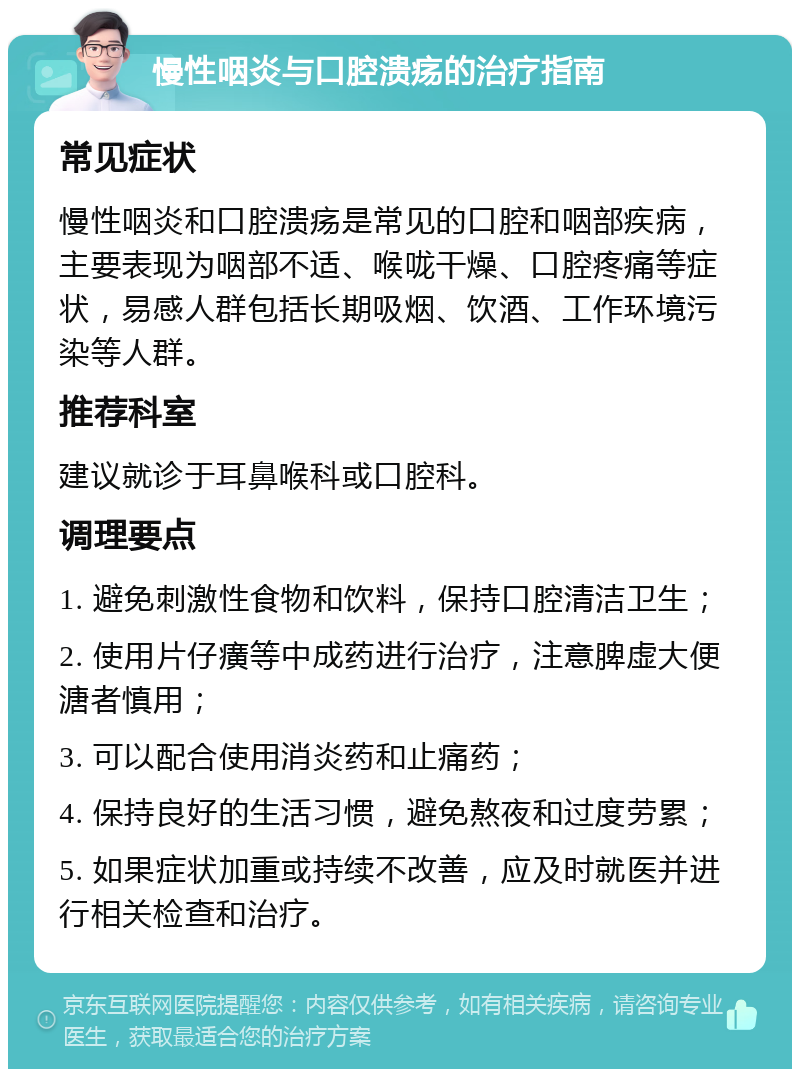 慢性咽炎与口腔溃疡的治疗指南 常见症状 慢性咽炎和口腔溃疡是常见的口腔和咽部疾病，主要表现为咽部不适、喉咙干燥、口腔疼痛等症状，易感人群包括长期吸烟、饮酒、工作环境污染等人群。 推荐科室 建议就诊于耳鼻喉科或口腔科。 调理要点 1. 避免刺激性食物和饮料，保持口腔清洁卫生； 2. 使用片仔癀等中成药进行治疗，注意脾虚大便溏者慎用； 3. 可以配合使用消炎药和止痛药； 4. 保持良好的生活习惯，避免熬夜和过度劳累； 5. 如果症状加重或持续不改善，应及时就医并进行相关检查和治疗。