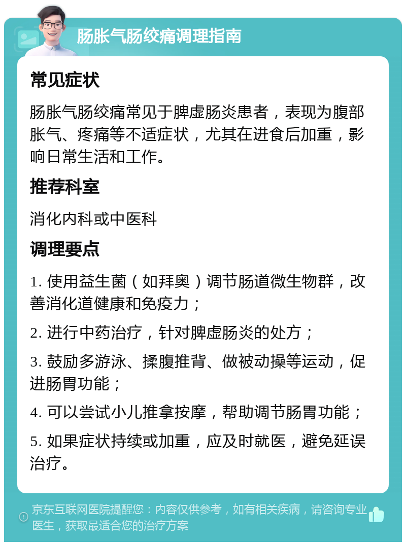 肠胀气肠绞痛调理指南 常见症状 肠胀气肠绞痛常见于脾虚肠炎患者，表现为腹部胀气、疼痛等不适症状，尤其在进食后加重，影响日常生活和工作。 推荐科室 消化内科或中医科 调理要点 1. 使用益生菌（如拜奥）调节肠道微生物群，改善消化道健康和免疫力； 2. 进行中药治疗，针对脾虚肠炎的处方； 3. 鼓励多游泳、揉腹推背、做被动操等运动，促进肠胃功能； 4. 可以尝试小儿推拿按摩，帮助调节肠胃功能； 5. 如果症状持续或加重，应及时就医，避免延误治疗。