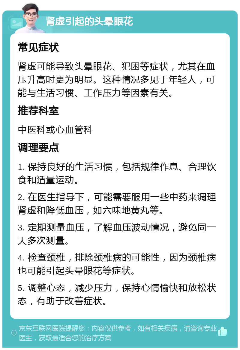 肾虚引起的头晕眼花 常见症状 肾虚可能导致头晕眼花、犯困等症状，尤其在血压升高时更为明显。这种情况多见于年轻人，可能与生活习惯、工作压力等因素有关。 推荐科室 中医科或心血管科 调理要点 1. 保持良好的生活习惯，包括规律作息、合理饮食和适量运动。 2. 在医生指导下，可能需要服用一些中药来调理肾虚和降低血压，如六味地黄丸等。 3. 定期测量血压，了解血压波动情况，避免同一天多次测量。 4. 检查颈椎，排除颈椎病的可能性，因为颈椎病也可能引起头晕眼花等症状。 5. 调整心态，减少压力，保持心情愉快和放松状态，有助于改善症状。