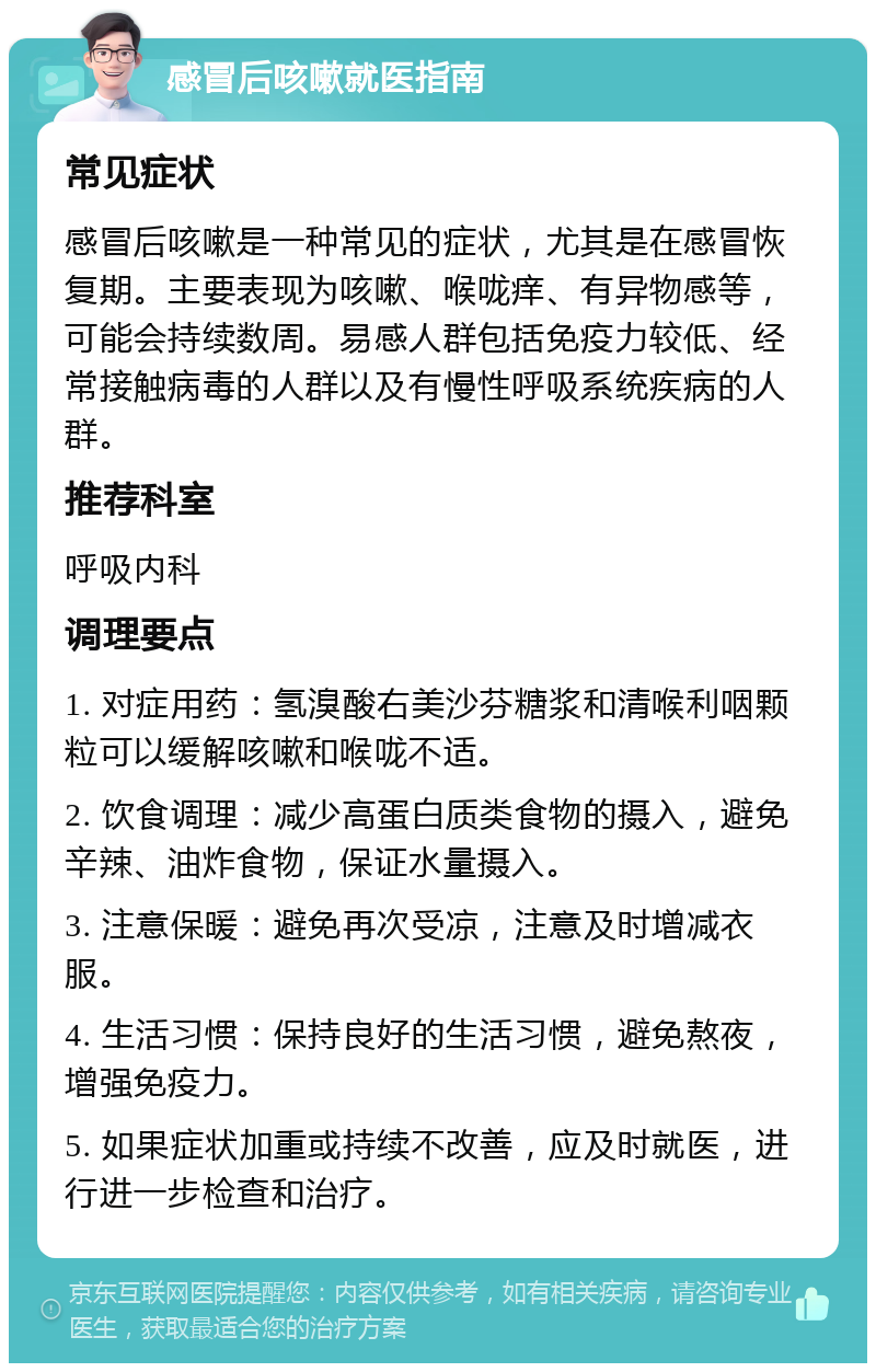 感冒后咳嗽就医指南 常见症状 感冒后咳嗽是一种常见的症状，尤其是在感冒恢复期。主要表现为咳嗽、喉咙痒、有异物感等，可能会持续数周。易感人群包括免疫力较低、经常接触病毒的人群以及有慢性呼吸系统疾病的人群。 推荐科室 呼吸内科 调理要点 1. 对症用药：氢溴酸右美沙芬糖浆和清喉利咽颗粒可以缓解咳嗽和喉咙不适。 2. 饮食调理：减少高蛋白质类食物的摄入，避免辛辣、油炸食物，保证水量摄入。 3. 注意保暖：避免再次受凉，注意及时增减衣服。 4. 生活习惯：保持良好的生活习惯，避免熬夜，增强免疫力。 5. 如果症状加重或持续不改善，应及时就医，进行进一步检查和治疗。