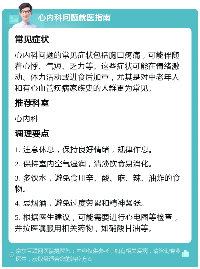 心内科问题就医指南 常见症状 心内科问题的常见症状包括胸口疼痛，可能伴随着心悸、气短、乏力等。这些症状可能在情绪激动、体力活动或进食后加重，尤其是对中老年人和有心血管疾病家族史的人群更为常见。 推荐科室 心内科 调理要点 1. 注意休息，保持良好情绪，规律作息。 2. 保持室内空气湿润，清淡饮食易消化。 3. 多饮水，避免食用辛、酸、麻、辣、油炸的食物。 4. 忌烟酒，避免过度劳累和精神紧张。 5. 根据医生建议，可能需要进行心电图等检查，并按医嘱服用相关药物，如硝酸甘油等。