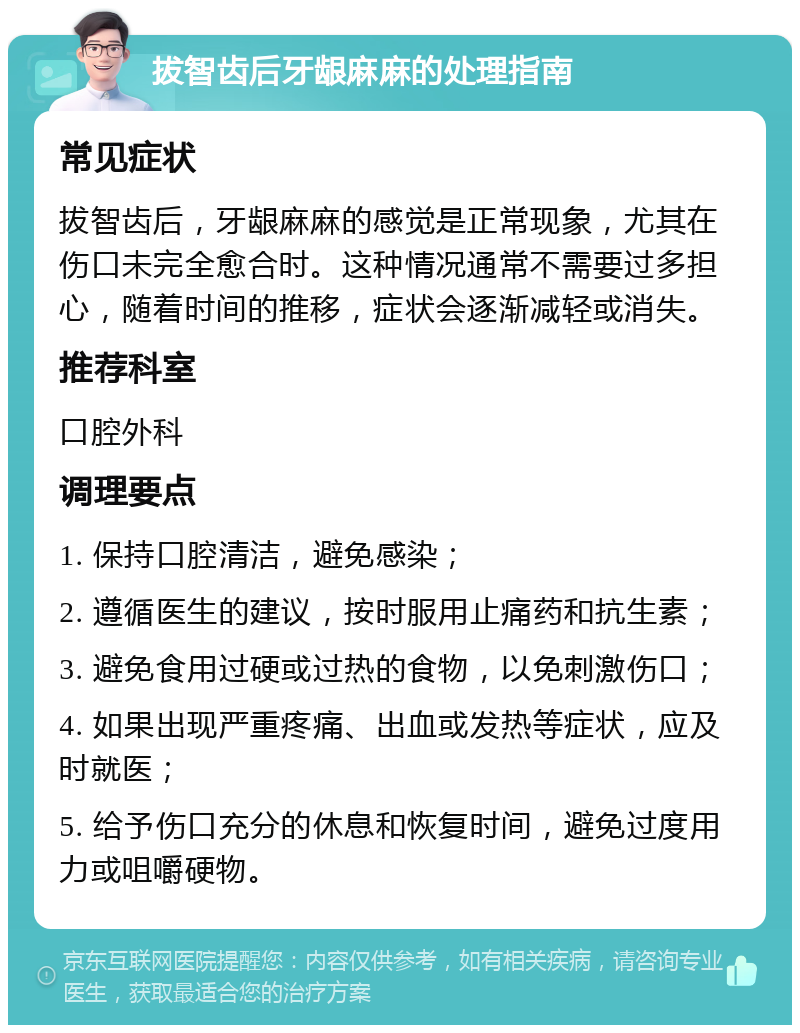 拔智齿后牙龈麻麻的处理指南 常见症状 拔智齿后，牙龈麻麻的感觉是正常现象，尤其在伤口未完全愈合时。这种情况通常不需要过多担心，随着时间的推移，症状会逐渐减轻或消失。 推荐科室 口腔外科 调理要点 1. 保持口腔清洁，避免感染； 2. 遵循医生的建议，按时服用止痛药和抗生素； 3. 避免食用过硬或过热的食物，以免刺激伤口； 4. 如果出现严重疼痛、出血或发热等症状，应及时就医； 5. 给予伤口充分的休息和恢复时间，避免过度用力或咀嚼硬物。