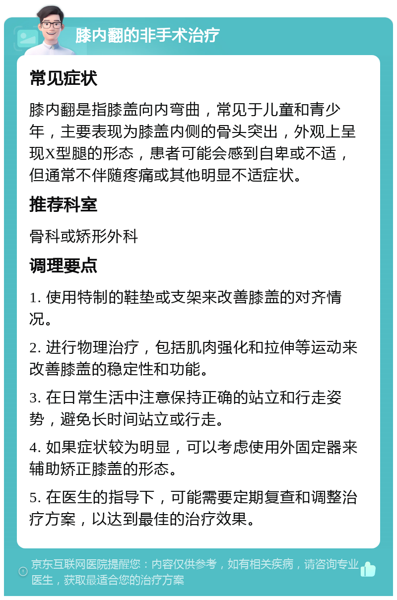 膝内翻的非手术治疗 常见症状 膝内翻是指膝盖向内弯曲，常见于儿童和青少年，主要表现为膝盖内侧的骨头突出，外观上呈现X型腿的形态，患者可能会感到自卑或不适，但通常不伴随疼痛或其他明显不适症状。 推荐科室 骨科或矫形外科 调理要点 1. 使用特制的鞋垫或支架来改善膝盖的对齐情况。 2. 进行物理治疗，包括肌肉强化和拉伸等运动来改善膝盖的稳定性和功能。 3. 在日常生活中注意保持正确的站立和行走姿势，避免长时间站立或行走。 4. 如果症状较为明显，可以考虑使用外固定器来辅助矫正膝盖的形态。 5. 在医生的指导下，可能需要定期复查和调整治疗方案，以达到最佳的治疗效果。