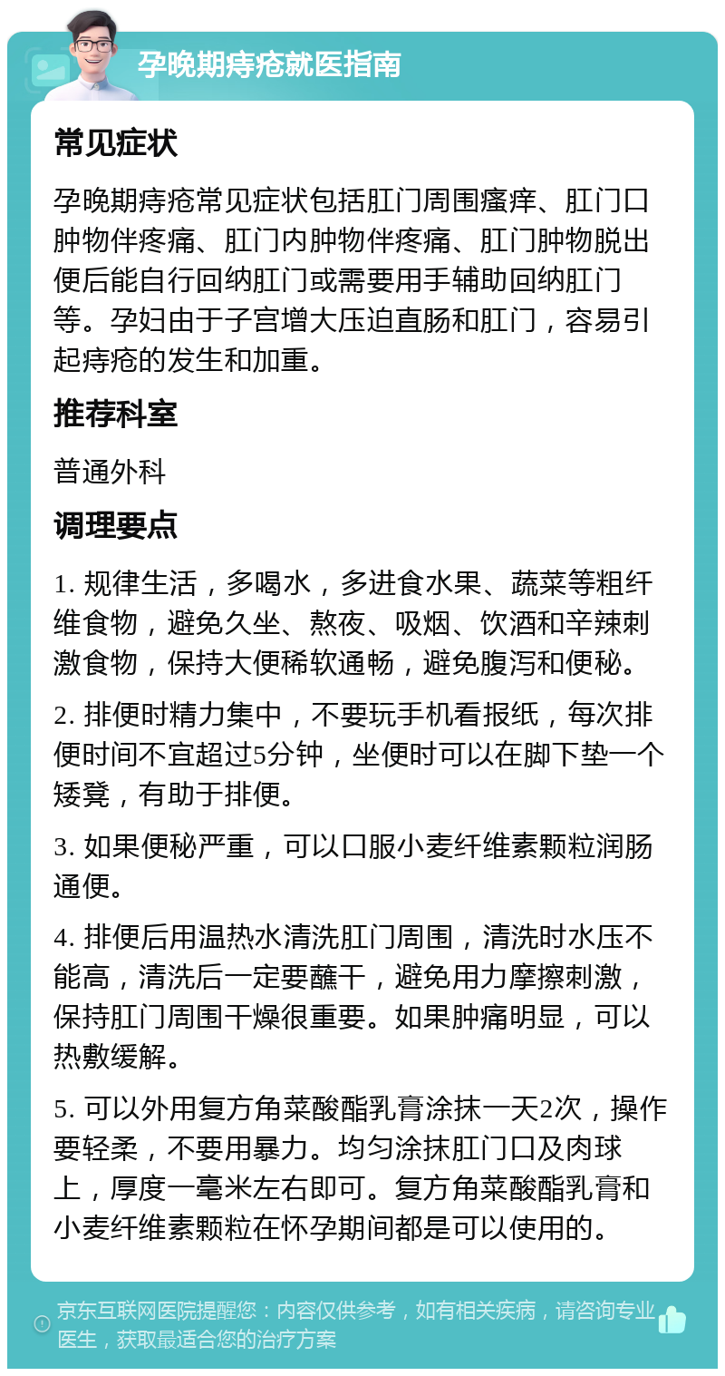 孕晚期痔疮就医指南 常见症状 孕晚期痔疮常见症状包括肛门周围瘙痒、肛门口肿物伴疼痛、肛门内肿物伴疼痛、肛门肿物脱出便后能自行回纳肛门或需要用手辅助回纳肛门等。孕妇由于子宫增大压迫直肠和肛门，容易引起痔疮的发生和加重。 推荐科室 普通外科 调理要点 1. 规律生活，多喝水，多进食水果、蔬菜等粗纤维食物，避免久坐、熬夜、吸烟、饮酒和辛辣刺激食物，保持大便稀软通畅，避免腹泻和便秘。 2. 排便时精力集中，不要玩手机看报纸，每次排便时间不宜超过5分钟，坐便时可以在脚下垫一个矮凳，有助于排便。 3. 如果便秘严重，可以口服小麦纤维素颗粒润肠通便。 4. 排便后用温热水清洗肛门周围，清洗时水压不能高，清洗后一定要蘸干，避免用力摩擦刺激，保持肛门周围干燥很重要。如果肿痛明显，可以热敷缓解。 5. 可以外用复方角菜酸酯乳膏涂抹一天2次，操作要轻柔，不要用暴力。均匀涂抹肛门口及肉球上，厚度一毫米左右即可。复方角菜酸酯乳膏和小麦纤维素颗粒在怀孕期间都是可以使用的。