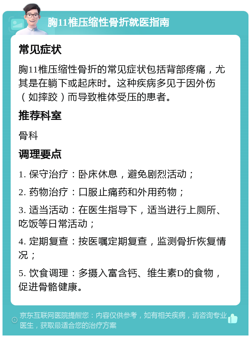 胸11椎压缩性骨折就医指南 常见症状 胸11椎压缩性骨折的常见症状包括背部疼痛，尤其是在躺下或起床时。这种疾病多见于因外伤（如摔跤）而导致椎体受压的患者。 推荐科室 骨科 调理要点 1. 保守治疗：卧床休息，避免剧烈活动； 2. 药物治疗：口服止痛药和外用药物； 3. 适当活动：在医生指导下，适当进行上厕所、吃饭等日常活动； 4. 定期复查：按医嘱定期复查，监测骨折恢复情况； 5. 饮食调理：多摄入富含钙、维生素D的食物，促进骨骼健康。