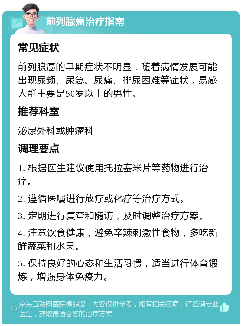 前列腺癌治疗指南 常见症状 前列腺癌的早期症状不明显，随着病情发展可能出现尿频、尿急、尿痛、排尿困难等症状，易感人群主要是50岁以上的男性。 推荐科室 泌尿外科或肿瘤科 调理要点 1. 根据医生建议使用托拉塞米片等药物进行治疗。 2. 遵循医嘱进行放疗或化疗等治疗方式。 3. 定期进行复查和随访，及时调整治疗方案。 4. 注意饮食健康，避免辛辣刺激性食物，多吃新鲜蔬菜和水果。 5. 保持良好的心态和生活习惯，适当进行体育锻炼，增强身体免疫力。