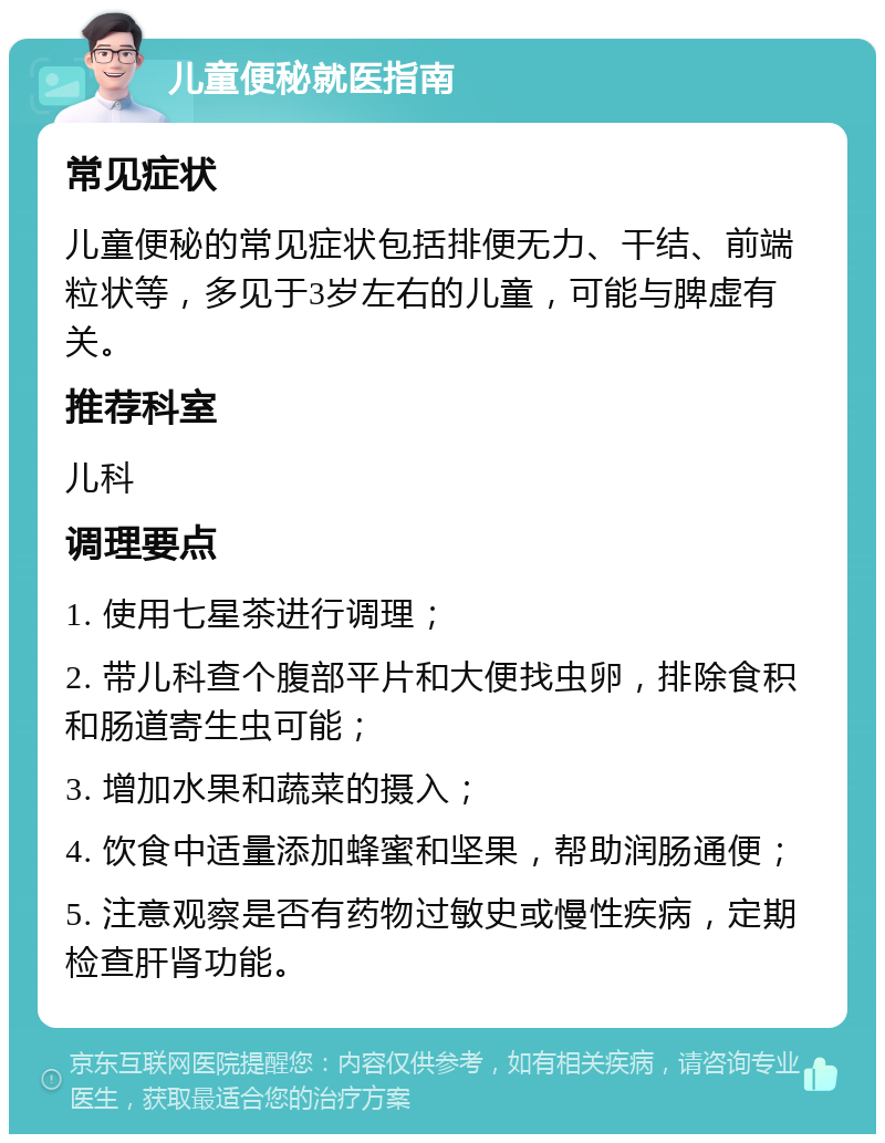 儿童便秘就医指南 常见症状 儿童便秘的常见症状包括排便无力、干结、前端粒状等，多见于3岁左右的儿童，可能与脾虚有关。 推荐科室 儿科 调理要点 1. 使用七星茶进行调理； 2. 带儿科查个腹部平片和大便找虫卵，排除食积和肠道寄生虫可能； 3. 增加水果和蔬菜的摄入； 4. 饮食中适量添加蜂蜜和坚果，帮助润肠通便； 5. 注意观察是否有药物过敏史或慢性疾病，定期检查肝肾功能。