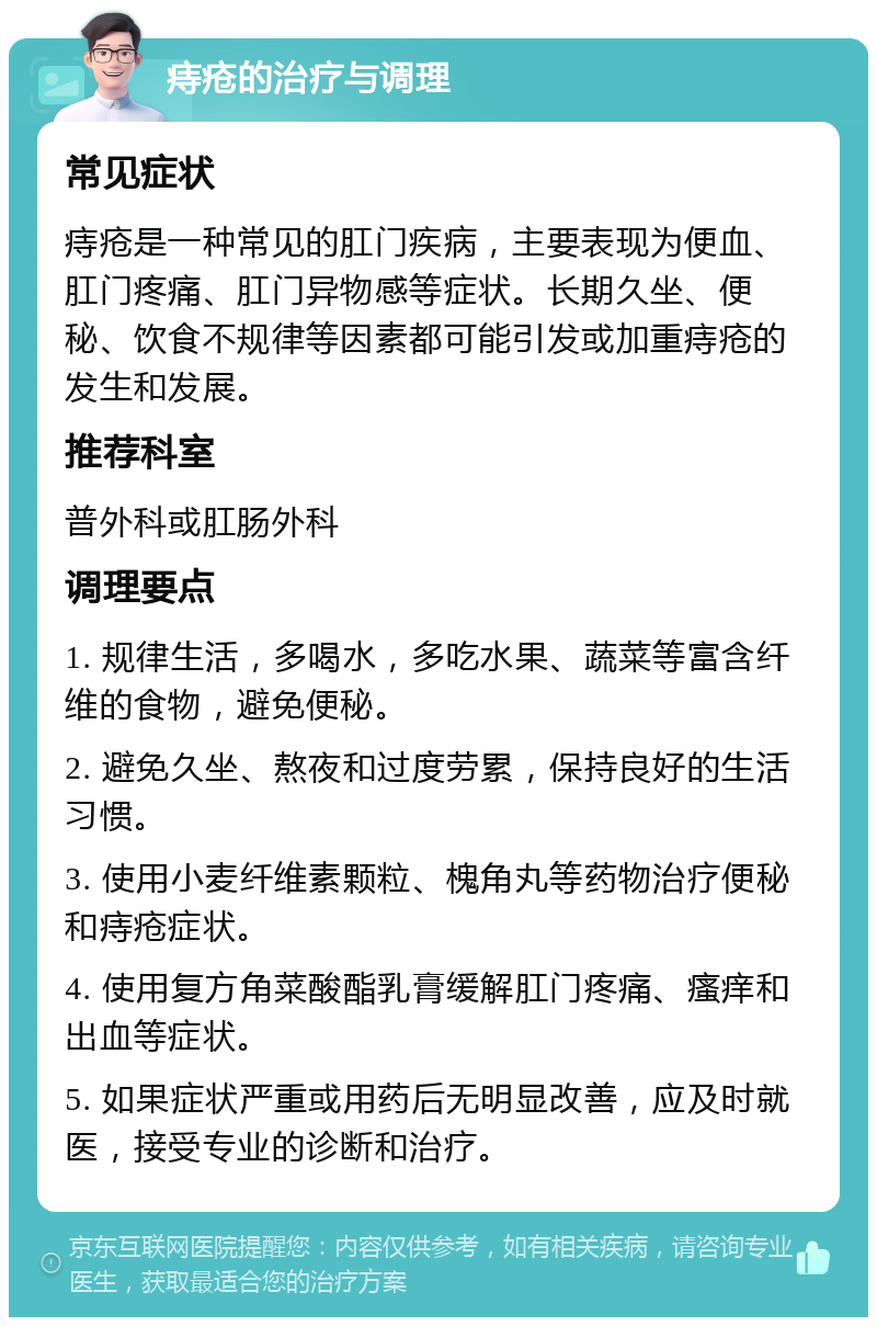 痔疮的治疗与调理 常见症状 痔疮是一种常见的肛门疾病，主要表现为便血、肛门疼痛、肛门异物感等症状。长期久坐、便秘、饮食不规律等因素都可能引发或加重痔疮的发生和发展。 推荐科室 普外科或肛肠外科 调理要点 1. 规律生活，多喝水，多吃水果、蔬菜等富含纤维的食物，避免便秘。 2. 避免久坐、熬夜和过度劳累，保持良好的生活习惯。 3. 使用小麦纤维素颗粒、槐角丸等药物治疗便秘和痔疮症状。 4. 使用复方角菜酸酯乳膏缓解肛门疼痛、瘙痒和出血等症状。 5. 如果症状严重或用药后无明显改善，应及时就医，接受专业的诊断和治疗。