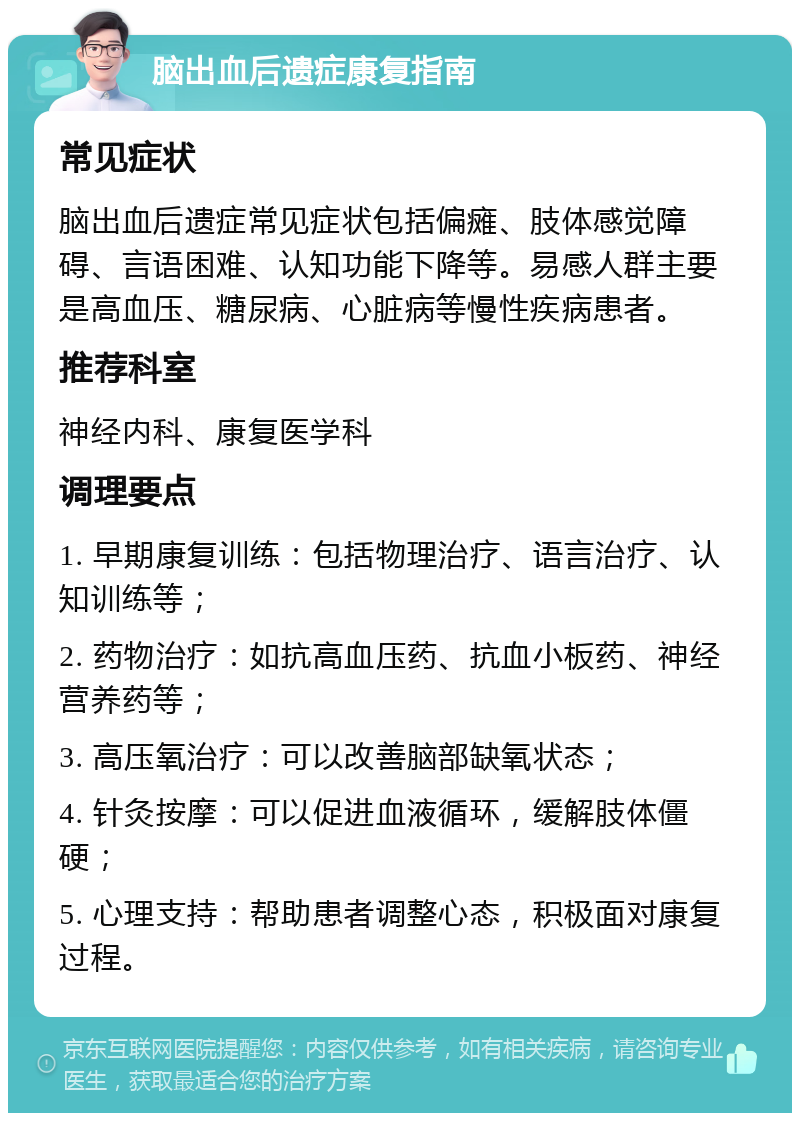 脑出血后遗症康复指南 常见症状 脑出血后遗症常见症状包括偏瘫、肢体感觉障碍、言语困难、认知功能下降等。易感人群主要是高血压、糖尿病、心脏病等慢性疾病患者。 推荐科室 神经内科、康复医学科 调理要点 1. 早期康复训练：包括物理治疗、语言治疗、认知训练等； 2. 药物治疗：如抗高血压药、抗血小板药、神经营养药等； 3. 高压氧治疗：可以改善脑部缺氧状态； 4. 针灸按摩：可以促进血液循环，缓解肢体僵硬； 5. 心理支持：帮助患者调整心态，积极面对康复过程。