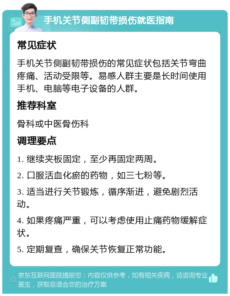 手机关节侧副韧带损伤就医指南 常见症状 手机关节侧副韧带损伤的常见症状包括关节弯曲疼痛、活动受限等。易感人群主要是长时间使用手机、电脑等电子设备的人群。 推荐科室 骨科或中医骨伤科 调理要点 1. 继续夹板固定，至少再固定两周。 2. 口服活血化瘀的药物，如三七粉等。 3. 适当进行关节锻炼，循序渐进，避免剧烈活动。 4. 如果疼痛严重，可以考虑使用止痛药物缓解症状。 5. 定期复查，确保关节恢复正常功能。