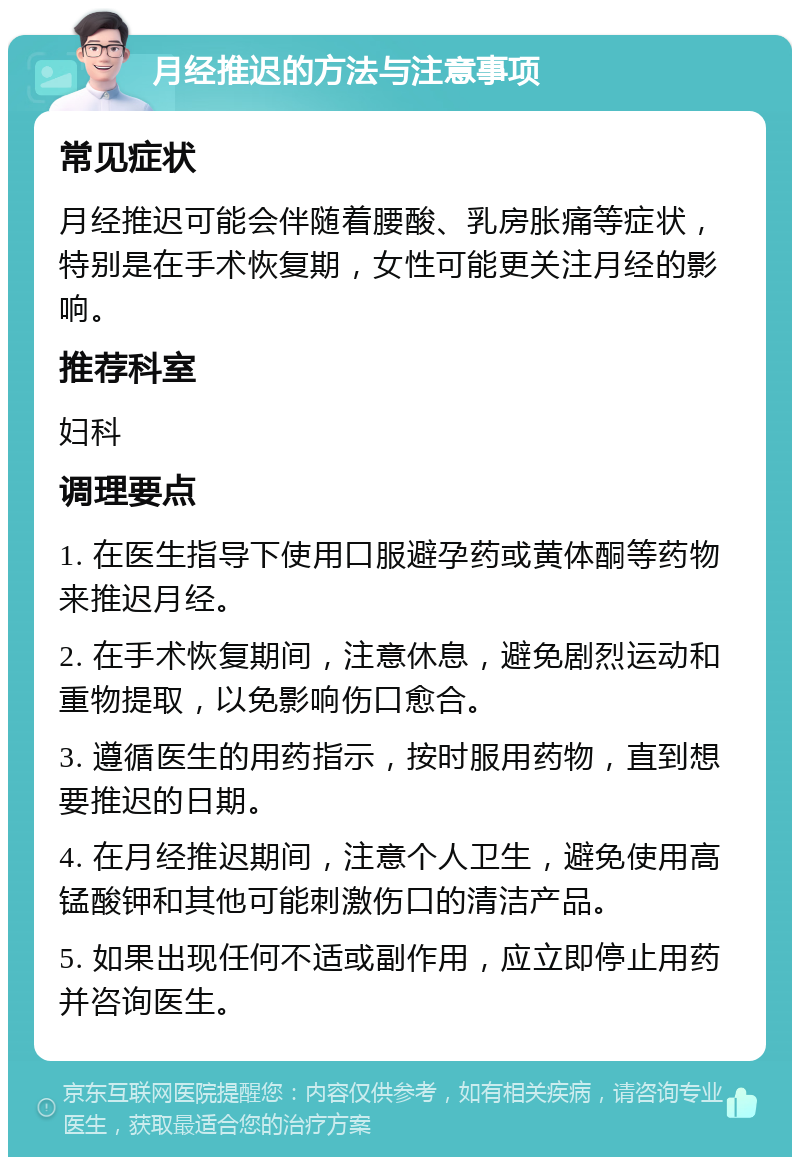 月经推迟的方法与注意事项 常见症状 月经推迟可能会伴随着腰酸、乳房胀痛等症状，特别是在手术恢复期，女性可能更关注月经的影响。 推荐科室 妇科 调理要点 1. 在医生指导下使用口服避孕药或黄体酮等药物来推迟月经。 2. 在手术恢复期间，注意休息，避免剧烈运动和重物提取，以免影响伤口愈合。 3. 遵循医生的用药指示，按时服用药物，直到想要推迟的日期。 4. 在月经推迟期间，注意个人卫生，避免使用高锰酸钾和其他可能刺激伤口的清洁产品。 5. 如果出现任何不适或副作用，应立即停止用药并咨询医生。