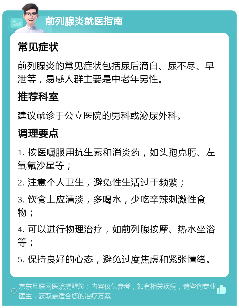 前列腺炎就医指南 常见症状 前列腺炎的常见症状包括尿后滴白、尿不尽、早泄等，易感人群主要是中老年男性。 推荐科室 建议就诊于公立医院的男科或泌尿外科。 调理要点 1. 按医嘱服用抗生素和消炎药，如头孢克肟、左氧氟沙星等； 2. 注意个人卫生，避免性生活过于频繁； 3. 饮食上应清淡，多喝水，少吃辛辣刺激性食物； 4. 可以进行物理治疗，如前列腺按摩、热水坐浴等； 5. 保持良好的心态，避免过度焦虑和紧张情绪。