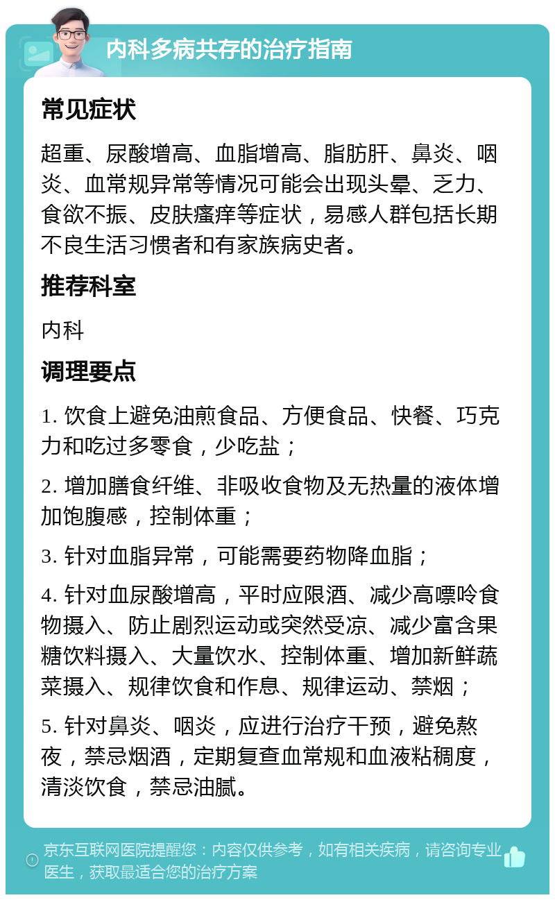 内科多病共存的治疗指南 常见症状 超重、尿酸增高、血脂增高、脂肪肝、鼻炎、咽炎、血常规异常等情况可能会出现头晕、乏力、食欲不振、皮肤瘙痒等症状，易感人群包括长期不良生活习惯者和有家族病史者。 推荐科室 内科 调理要点 1. 饮食上避免油煎食品、方便食品、快餐、巧克力和吃过多零食，少吃盐； 2. 增加膳食纤维、非吸收食物及无热量的液体增加饱腹感，控制体重； 3. 针对血脂异常，可能需要药物降血脂； 4. 针对血尿酸增高，平时应限酒、减少高嘌呤食物摄入、防止剧烈运动或突然受凉、减少富含果糖饮料摄入、大量饮水、控制体重、增加新鲜蔬菜摄入、规律饮食和作息、规律运动、禁烟； 5. 针对鼻炎、咽炎，应进行治疗干预，避免熬夜，禁忌烟酒，定期复查血常规和血液粘稠度，清淡饮食，禁忌油腻。