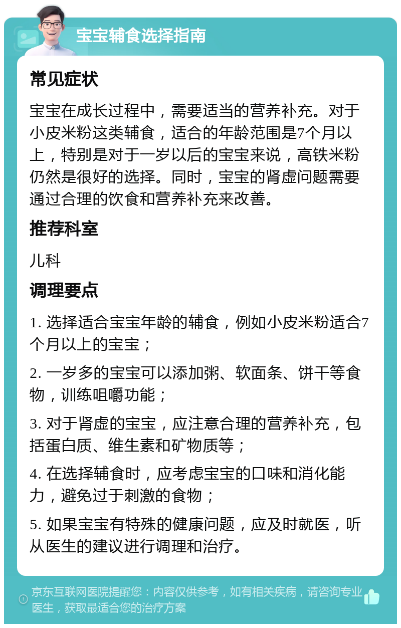 宝宝辅食选择指南 常见症状 宝宝在成长过程中，需要适当的营养补充。对于小皮米粉这类辅食，适合的年龄范围是7个月以上，特别是对于一岁以后的宝宝来说，高铁米粉仍然是很好的选择。同时，宝宝的肾虚问题需要通过合理的饮食和营养补充来改善。 推荐科室 儿科 调理要点 1. 选择适合宝宝年龄的辅食，例如小皮米粉适合7个月以上的宝宝； 2. 一岁多的宝宝可以添加粥、软面条、饼干等食物，训练咀嚼功能； 3. 对于肾虚的宝宝，应注意合理的营养补充，包括蛋白质、维生素和矿物质等； 4. 在选择辅食时，应考虑宝宝的口味和消化能力，避免过于刺激的食物； 5. 如果宝宝有特殊的健康问题，应及时就医，听从医生的建议进行调理和治疗。