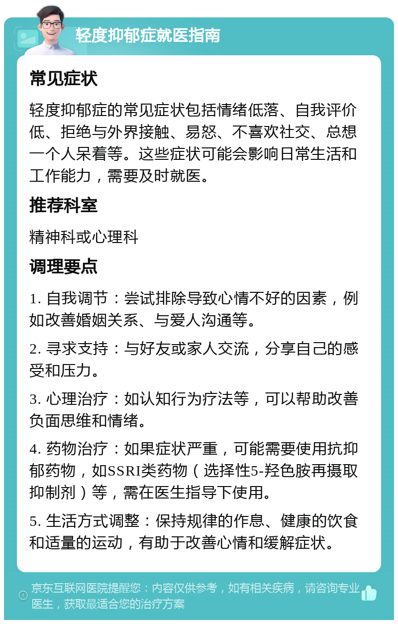 轻度抑郁症就医指南 常见症状 轻度抑郁症的常见症状包括情绪低落、自我评价低、拒绝与外界接触、易怒、不喜欢社交、总想一个人呆着等。这些症状可能会影响日常生活和工作能力，需要及时就医。 推荐科室 精神科或心理科 调理要点 1. 自我调节：尝试排除导致心情不好的因素，例如改善婚姻关系、与爱人沟通等。 2. 寻求支持：与好友或家人交流，分享自己的感受和压力。 3. 心理治疗：如认知行为疗法等，可以帮助改善负面思维和情绪。 4. 药物治疗：如果症状严重，可能需要使用抗抑郁药物，如SSRI类药物（选择性5-羟色胺再摄取抑制剂）等，需在医生指导下使用。 5. 生活方式调整：保持规律的作息、健康的饮食和适量的运动，有助于改善心情和缓解症状。