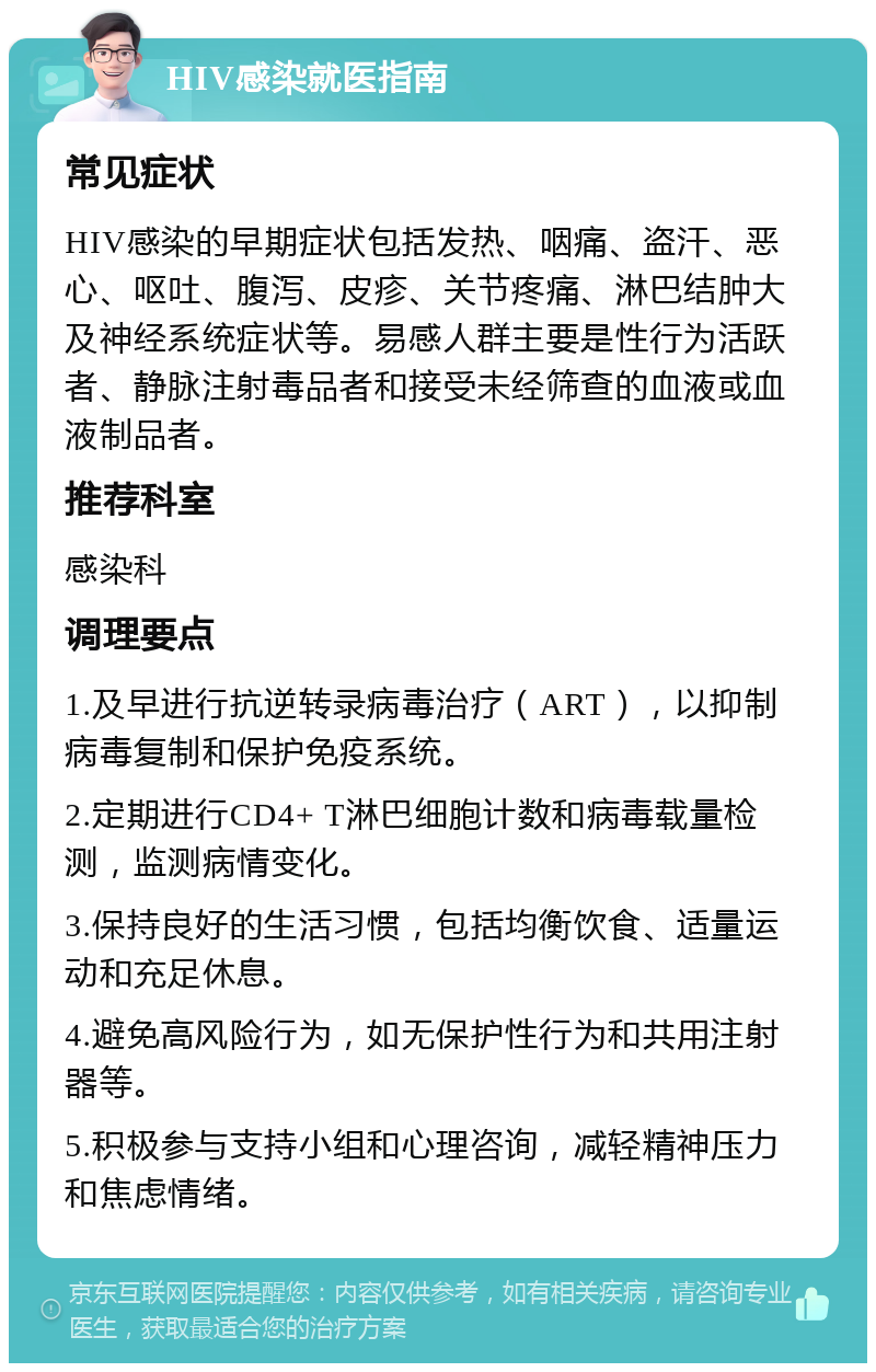 HIV感染就医指南 常见症状 HIV感染的早期症状包括发热、咽痛、盗汗、恶心、呕吐、腹泻、皮疹、关节疼痛、淋巴结肿大及神经系统症状等。易感人群主要是性行为活跃者、静脉注射毒品者和接受未经筛查的血液或血液制品者。 推荐科室 感染科 调理要点 1.及早进行抗逆转录病毒治疗（ART），以抑制病毒复制和保护免疫系统。 2.定期进行CD4+ T淋巴细胞计数和病毒载量检测，监测病情变化。 3.保持良好的生活习惯，包括均衡饮食、适量运动和充足休息。 4.避免高风险行为，如无保护性行为和共用注射器等。 5.积极参与支持小组和心理咨询，减轻精神压力和焦虑情绪。