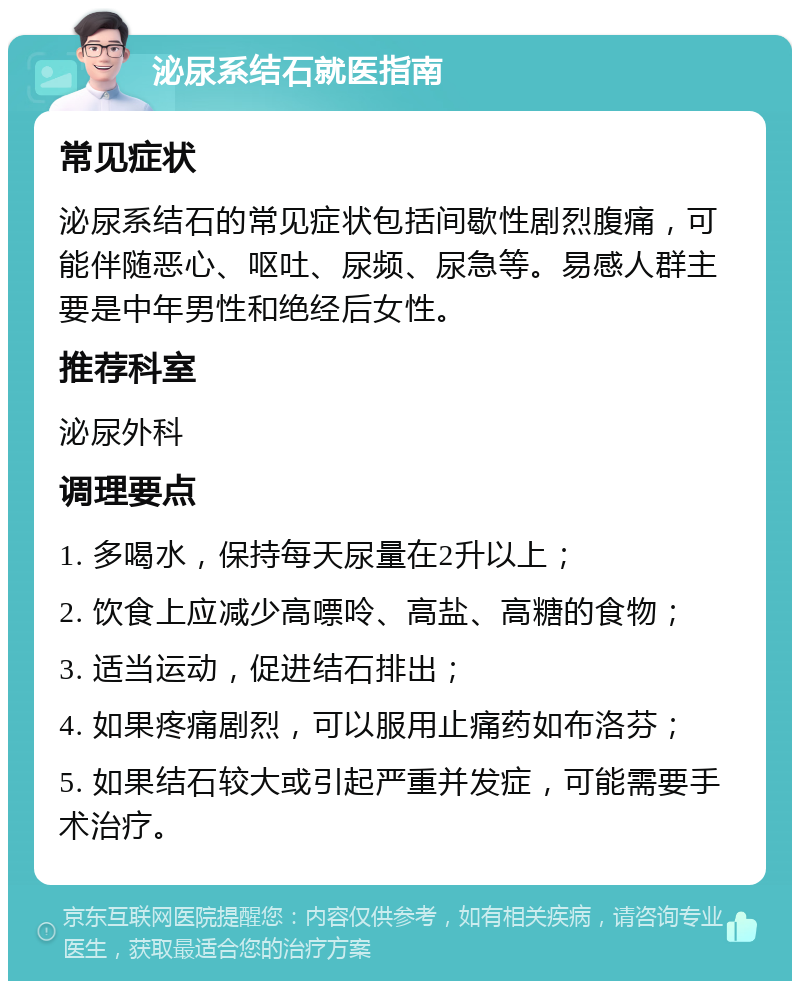 泌尿系结石就医指南 常见症状 泌尿系结石的常见症状包括间歇性剧烈腹痛，可能伴随恶心、呕吐、尿频、尿急等。易感人群主要是中年男性和绝经后女性。 推荐科室 泌尿外科 调理要点 1. 多喝水，保持每天尿量在2升以上； 2. 饮食上应减少高嘌呤、高盐、高糖的食物； 3. 适当运动，促进结石排出； 4. 如果疼痛剧烈，可以服用止痛药如布洛芬； 5. 如果结石较大或引起严重并发症，可能需要手术治疗。