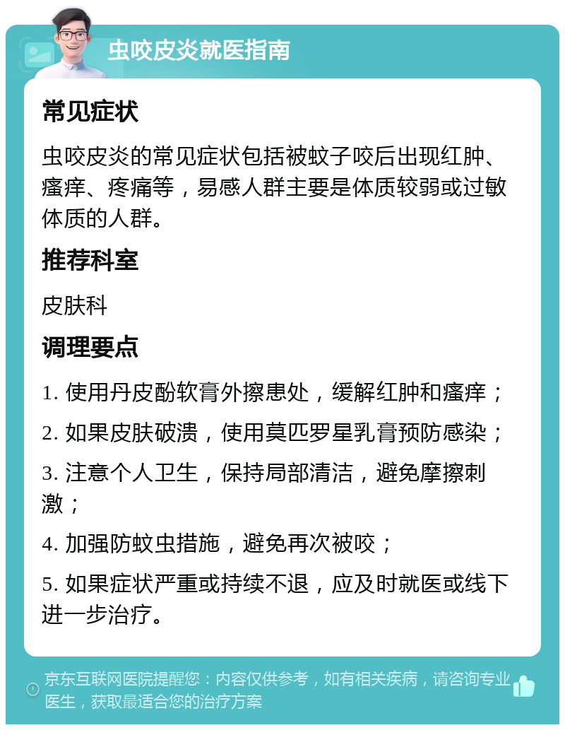 虫咬皮炎就医指南 常见症状 虫咬皮炎的常见症状包括被蚊子咬后出现红肿、瘙痒、疼痛等，易感人群主要是体质较弱或过敏体质的人群。 推荐科室 皮肤科 调理要点 1. 使用丹皮酚软膏外擦患处，缓解红肿和瘙痒； 2. 如果皮肤破溃，使用莫匹罗星乳膏预防感染； 3. 注意个人卫生，保持局部清洁，避免摩擦刺激； 4. 加强防蚊虫措施，避免再次被咬； 5. 如果症状严重或持续不退，应及时就医或线下进一步治疗。