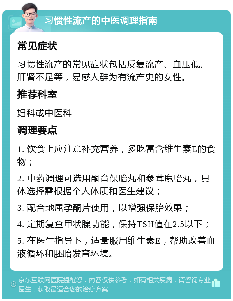 习惯性流产的中医调理指南 常见症状 习惯性流产的常见症状包括反复流产、血压低、肝肾不足等，易感人群为有流产史的女性。 推荐科室 妇科或中医科 调理要点 1. 饮食上应注意补充营养，多吃富含维生素E的食物； 2. 中药调理可选用嗣育保胎丸和参茸鹿胎丸，具体选择需根据个人体质和医生建议； 3. 配合地屈孕酮片使用，以增强保胎效果； 4. 定期复查甲状腺功能，保持TSH值在2.5以下； 5. 在医生指导下，适量服用维生素E，帮助改善血液循环和胚胎发育环境。