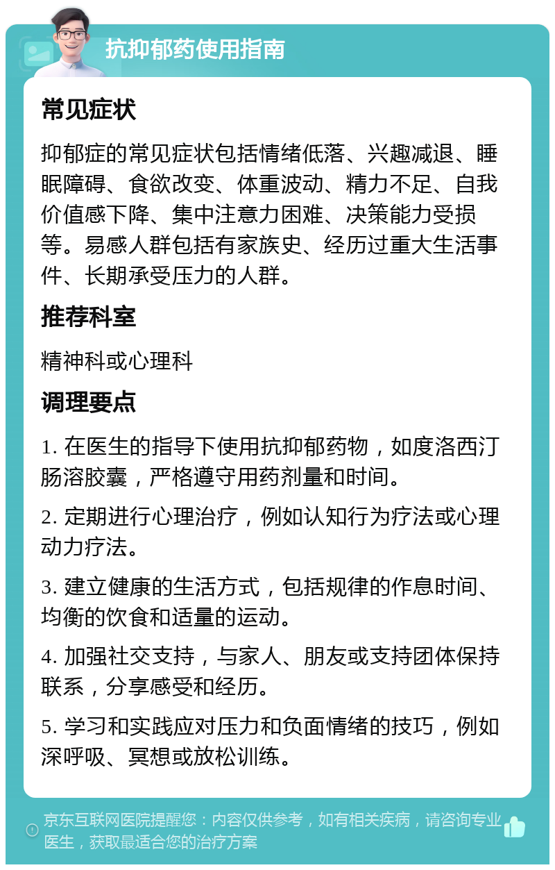 抗抑郁药使用指南 常见症状 抑郁症的常见症状包括情绪低落、兴趣减退、睡眠障碍、食欲改变、体重波动、精力不足、自我价值感下降、集中注意力困难、决策能力受损等。易感人群包括有家族史、经历过重大生活事件、长期承受压力的人群。 推荐科室 精神科或心理科 调理要点 1. 在医生的指导下使用抗抑郁药物，如度洛西汀肠溶胶囊，严格遵守用药剂量和时间。 2. 定期进行心理治疗，例如认知行为疗法或心理动力疗法。 3. 建立健康的生活方式，包括规律的作息时间、均衡的饮食和适量的运动。 4. 加强社交支持，与家人、朋友或支持团体保持联系，分享感受和经历。 5. 学习和实践应对压力和负面情绪的技巧，例如深呼吸、冥想或放松训练。