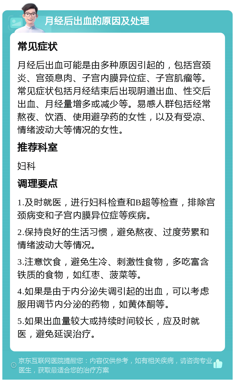 月经后出血的原因及处理 常见症状 月经后出血可能是由多种原因引起的，包括宫颈炎、宫颈息肉、子宫内膜异位症、子宫肌瘤等。常见症状包括月经结束后出现阴道出血、性交后出血、月经量增多或减少等。易感人群包括经常熬夜、饮酒、使用避孕药的女性，以及有受凉、情绪波动大等情况的女性。 推荐科室 妇科 调理要点 1.及时就医，进行妇科检查和B超等检查，排除宫颈病变和子宫内膜异位症等疾病。 2.保持良好的生活习惯，避免熬夜、过度劳累和情绪波动大等情况。 3.注意饮食，避免生冷、刺激性食物，多吃富含铁质的食物，如红枣、菠菜等。 4.如果是由于内分泌失调引起的出血，可以考虑服用调节内分泌的药物，如黄体酮等。 5.如果出血量较大或持续时间较长，应及时就医，避免延误治疗。