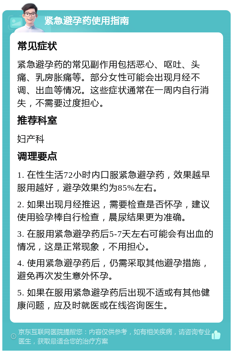 紧急避孕药使用指南 常见症状 紧急避孕药的常见副作用包括恶心、呕吐、头痛、乳房胀痛等。部分女性可能会出现月经不调、出血等情况。这些症状通常在一周内自行消失，不需要过度担心。 推荐科室 妇产科 调理要点 1. 在性生活72小时内口服紧急避孕药，效果越早服用越好，避孕效果约为85%左右。 2. 如果出现月经推迟，需要检查是否怀孕，建议使用验孕棒自行检查，晨尿结果更为准确。 3. 在服用紧急避孕药后5-7天左右可能会有出血的情况，这是正常现象，不用担心。 4. 使用紧急避孕药后，仍需采取其他避孕措施，避免再次发生意外怀孕。 5. 如果在服用紧急避孕药后出现不适或有其他健康问题，应及时就医或在线咨询医生。