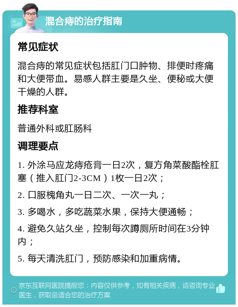 混合痔的治疗指南 常见症状 混合痔的常见症状包括肛门口肿物、排便时疼痛和大便带血。易感人群主要是久坐、便秘或大便干燥的人群。 推荐科室 普通外科或肛肠科 调理要点 1. 外涂马应龙痔疮膏一日2次，复方角菜酸酯栓肛塞（推入肛门2-3CM）1枚一日2次； 2. 口服槐角丸一日二次、一次一丸； 3. 多喝水，多吃蔬菜水果，保持大便通畅； 4. 避免久站久坐，控制每次蹲厕所时间在3分钟内； 5. 每天清洗肛门，预防感染和加重病情。