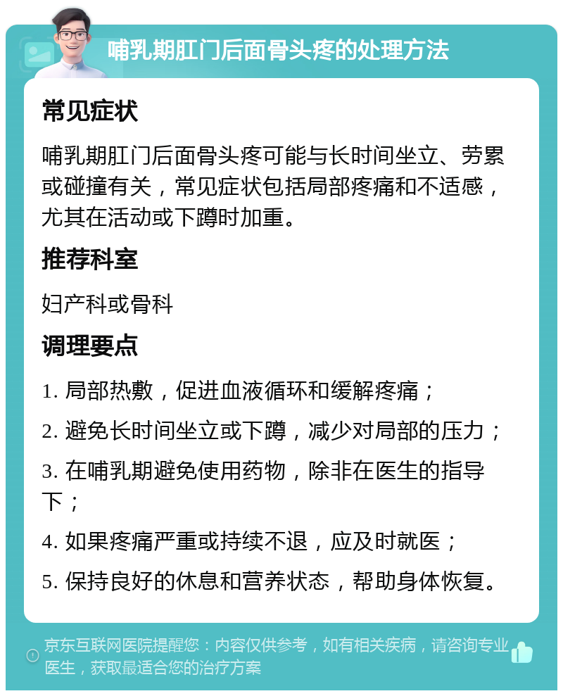 哺乳期肛门后面骨头疼的处理方法 常见症状 哺乳期肛门后面骨头疼可能与长时间坐立、劳累或碰撞有关，常见症状包括局部疼痛和不适感，尤其在活动或下蹲时加重。 推荐科室 妇产科或骨科 调理要点 1. 局部热敷，促进血液循环和缓解疼痛； 2. 避免长时间坐立或下蹲，减少对局部的压力； 3. 在哺乳期避免使用药物，除非在医生的指导下； 4. 如果疼痛严重或持续不退，应及时就医； 5. 保持良好的休息和营养状态，帮助身体恢复。