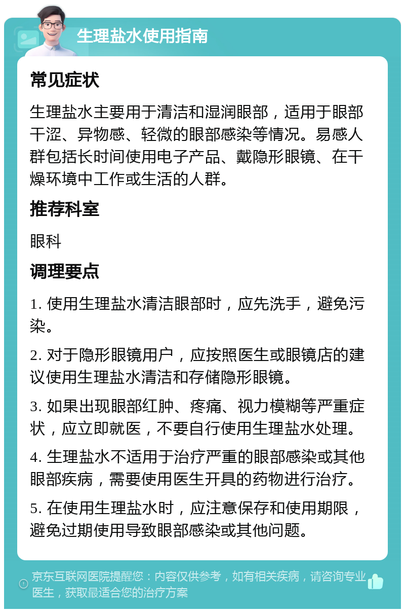 生理盐水使用指南 常见症状 生理盐水主要用于清洁和湿润眼部，适用于眼部干涩、异物感、轻微的眼部感染等情况。易感人群包括长时间使用电子产品、戴隐形眼镜、在干燥环境中工作或生活的人群。 推荐科室 眼科 调理要点 1. 使用生理盐水清洁眼部时，应先洗手，避免污染。 2. 对于隐形眼镜用户，应按照医生或眼镜店的建议使用生理盐水清洁和存储隐形眼镜。 3. 如果出现眼部红肿、疼痛、视力模糊等严重症状，应立即就医，不要自行使用生理盐水处理。 4. 生理盐水不适用于治疗严重的眼部感染或其他眼部疾病，需要使用医生开具的药物进行治疗。 5. 在使用生理盐水时，应注意保存和使用期限，避免过期使用导致眼部感染或其他问题。