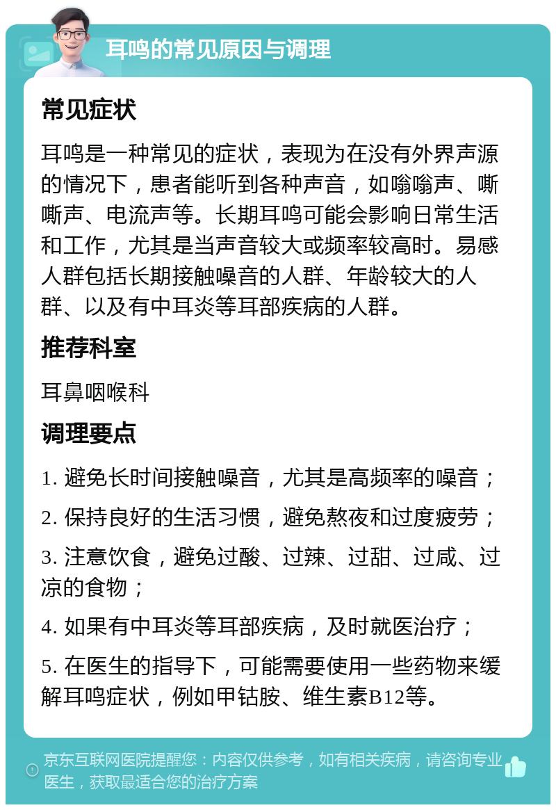 耳鸣的常见原因与调理 常见症状 耳鸣是一种常见的症状，表现为在没有外界声源的情况下，患者能听到各种声音，如嗡嗡声、嘶嘶声、电流声等。长期耳鸣可能会影响日常生活和工作，尤其是当声音较大或频率较高时。易感人群包括长期接触噪音的人群、年龄较大的人群、以及有中耳炎等耳部疾病的人群。 推荐科室 耳鼻咽喉科 调理要点 1. 避免长时间接触噪音，尤其是高频率的噪音； 2. 保持良好的生活习惯，避免熬夜和过度疲劳； 3. 注意饮食，避免过酸、过辣、过甜、过咸、过凉的食物； 4. 如果有中耳炎等耳部疾病，及时就医治疗； 5. 在医生的指导下，可能需要使用一些药物来缓解耳鸣症状，例如甲钴胺、维生素B12等。