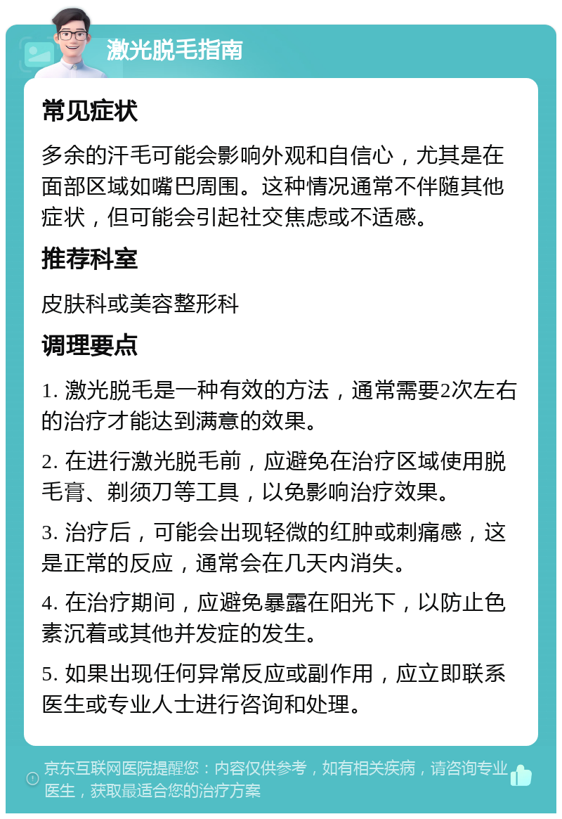 激光脱毛指南 常见症状 多余的汗毛可能会影响外观和自信心，尤其是在面部区域如嘴巴周围。这种情况通常不伴随其他症状，但可能会引起社交焦虑或不适感。 推荐科室 皮肤科或美容整形科 调理要点 1. 激光脱毛是一种有效的方法，通常需要2次左右的治疗才能达到满意的效果。 2. 在进行激光脱毛前，应避免在治疗区域使用脱毛膏、剃须刀等工具，以免影响治疗效果。 3. 治疗后，可能会出现轻微的红肿或刺痛感，这是正常的反应，通常会在几天内消失。 4. 在治疗期间，应避免暴露在阳光下，以防止色素沉着或其他并发症的发生。 5. 如果出现任何异常反应或副作用，应立即联系医生或专业人士进行咨询和处理。