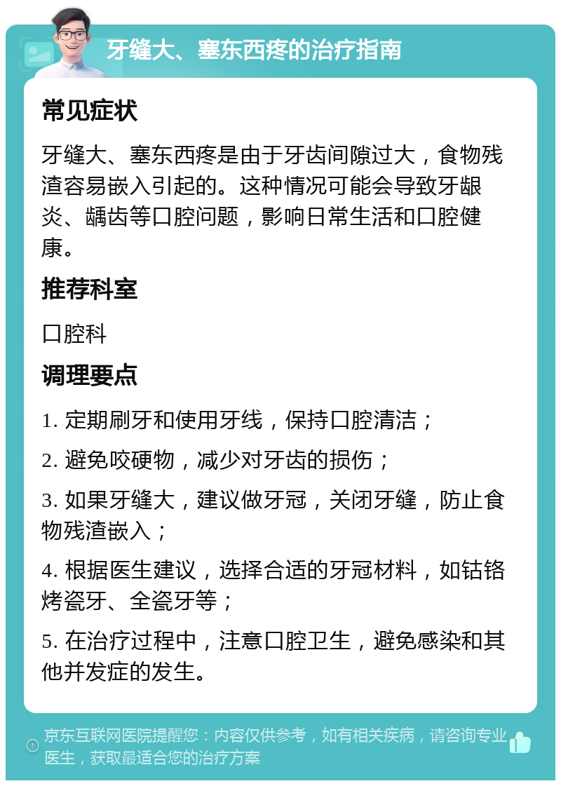 牙缝大、塞东西疼的治疗指南 常见症状 牙缝大、塞东西疼是由于牙齿间隙过大，食物残渣容易嵌入引起的。这种情况可能会导致牙龈炎、龋齿等口腔问题，影响日常生活和口腔健康。 推荐科室 口腔科 调理要点 1. 定期刷牙和使用牙线，保持口腔清洁； 2. 避免咬硬物，减少对牙齿的损伤； 3. 如果牙缝大，建议做牙冠，关闭牙缝，防止食物残渣嵌入； 4. 根据医生建议，选择合适的牙冠材料，如钴铬烤瓷牙、全瓷牙等； 5. 在治疗过程中，注意口腔卫生，避免感染和其他并发症的发生。