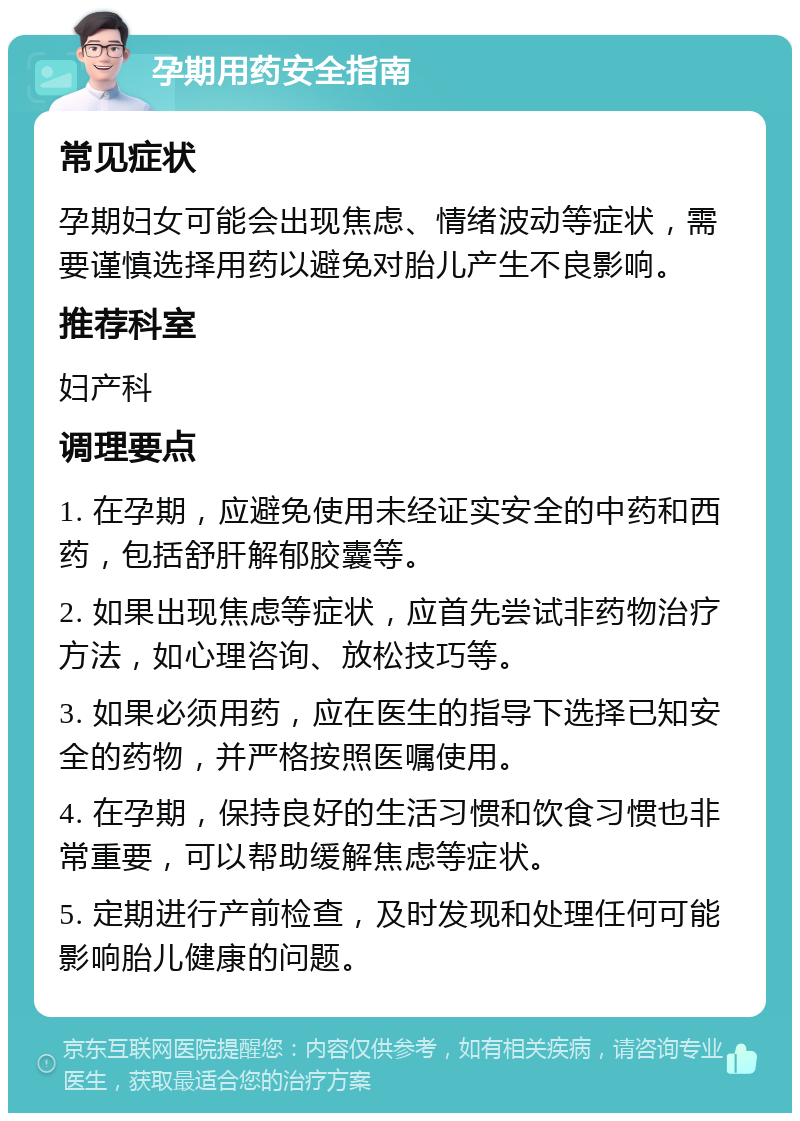 孕期用药安全指南 常见症状 孕期妇女可能会出现焦虑、情绪波动等症状，需要谨慎选择用药以避免对胎儿产生不良影响。 推荐科室 妇产科 调理要点 1. 在孕期，应避免使用未经证实安全的中药和西药，包括舒肝解郁胶囊等。 2. 如果出现焦虑等症状，应首先尝试非药物治疗方法，如心理咨询、放松技巧等。 3. 如果必须用药，应在医生的指导下选择已知安全的药物，并严格按照医嘱使用。 4. 在孕期，保持良好的生活习惯和饮食习惯也非常重要，可以帮助缓解焦虑等症状。 5. 定期进行产前检查，及时发现和处理任何可能影响胎儿健康的问题。