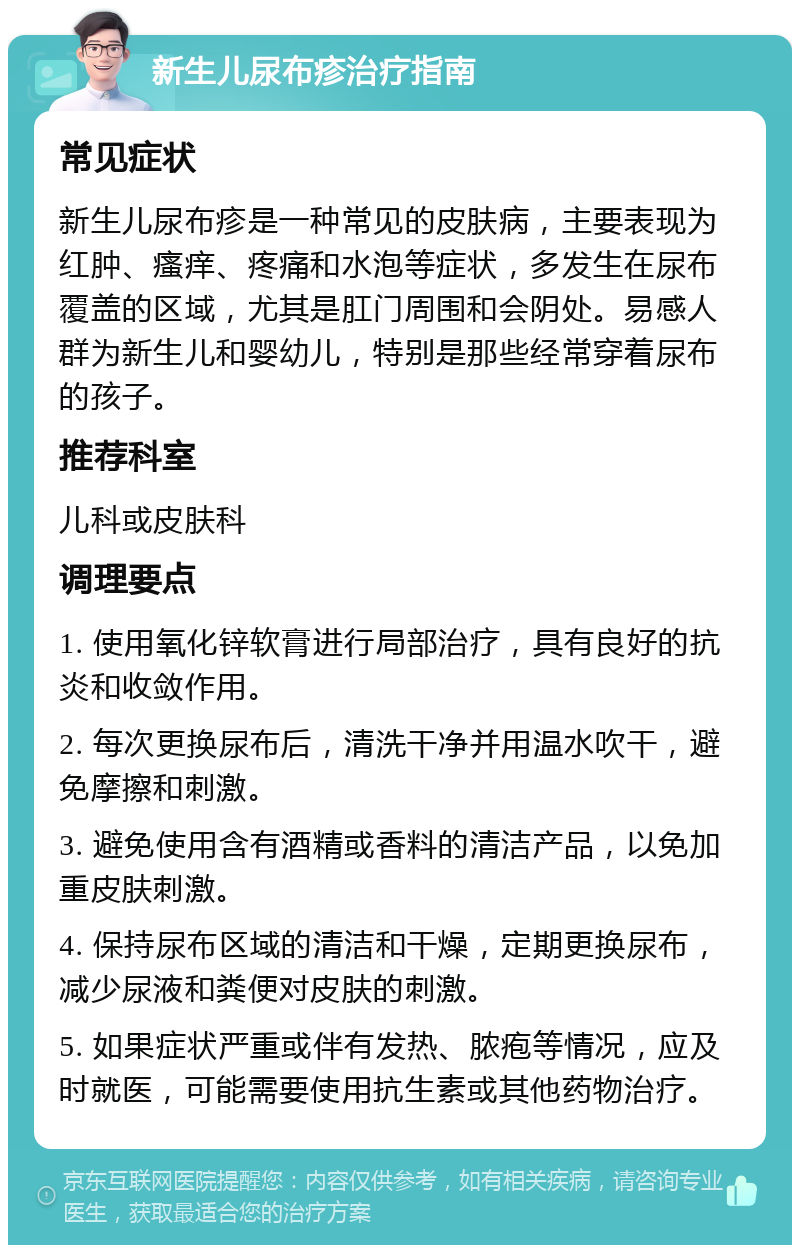 新生儿尿布疹治疗指南 常见症状 新生儿尿布疹是一种常见的皮肤病，主要表现为红肿、瘙痒、疼痛和水泡等症状，多发生在尿布覆盖的区域，尤其是肛门周围和会阴处。易感人群为新生儿和婴幼儿，特别是那些经常穿着尿布的孩子。 推荐科室 儿科或皮肤科 调理要点 1. 使用氧化锌软膏进行局部治疗，具有良好的抗炎和收敛作用。 2. 每次更换尿布后，清洗干净并用温水吹干，避免摩擦和刺激。 3. 避免使用含有酒精或香料的清洁产品，以免加重皮肤刺激。 4. 保持尿布区域的清洁和干燥，定期更换尿布，减少尿液和粪便对皮肤的刺激。 5. 如果症状严重或伴有发热、脓疱等情况，应及时就医，可能需要使用抗生素或其他药物治疗。